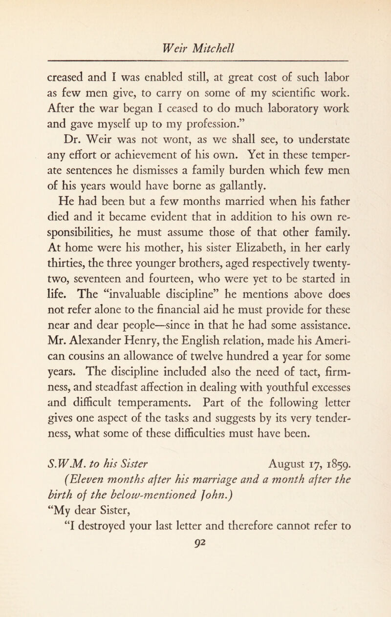 creased and I was enabled still, at great cost of such labor as few men give, to carry on some of my scientific work. After the war began I ceased to do much laboratory work and gave myself up to my profession.” Dr. Weir was not wont, as we shall see, to understate any effort or achievement of his own. Yet in these temper¬ ate sentences he dismisses a family burden which few men of his years would have borne as gallantly. He had been but a few months married when his father died and it became evident that in addition to his own re¬ sponsibilities, he must assume those of that other family. At home were his mother, his sister Elizabeth, in her early thirties, the three younger brothers, aged respectively twenty- two, seventeen and fourteen, who were yet to be started in life. The “invaluable discipline” he mentions above does not refer alone to the financial aid he must provide for these near and dear people—since in that he had some assistance. Mr. Alexander Henry, the English relation, made his Ameri¬ can cousins an allowance of twelve hundred a year for some years. The discipline included also the need of tact, firm¬ ness, and steadfast affection in dealing with youthful excesses and difficult temperaments. Part of the following letter gives one aspect of the tasks and suggests by its very tender¬ ness, what some of these difficulties must have been. S.W.M. to his Sister August 17, 1859. (Eleven months after his marriage and a month after the birth of the below-mentioned John.) “My dear Sister, “I destroyed your last letter and therefore cannot refer to