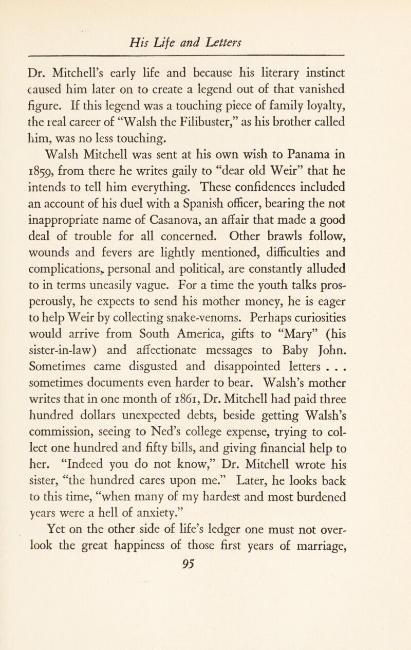 Dr. Mitchell’s early life and because his literary instinct caused him later on to create a legend out of that vanished figure. If this legend was a touching piece of family loyalty, the real career of “Walsh the Filibuster,” as his brother called him, was no less touching. Walsh Mitchell was sent at his own wish to Panama in 1859, from there he writes gaily to “dear old Weir” that he intends to tell him everything. These confidences included an account of his duel with a Spanish officer, bearing the not inappropriate name of Casanova, an affair that made a good deal of trouble for all concerned. Other brawls follow, wounds and fevers are lightly mentioned, difficulties and complications,, personal and political, are constantly alluded to in terms uneasily vague. For a time the youth talks pros¬ perously, he expects to send his mother money, he is eager to help Weir by collecting snake-venoms. Perhaps curiosities would arrive from South America, gifts to “Mary” (his sister-in-law) and affectionate messages to Baby John. Sometimes came disgusted and disappointed letters . . . sometimes documents even harder to bear. Walsh’s mother writes that in one month of 1861, Dr. Mitchell had paid three hundred dollars unexpected debts, beside getting Walsh’s commission, seeing to Ned’s college expense, trying to col¬ lect one hundred and fifty bills, and giving financial help to her. “Indeed you do not know,” Dr. Mitchell wrote his sister, “the hundred cares upon me.” Later, he looks back to this time, “when many of my hardest and most burdened years were a hell of anxiety.” Yet on the other side of life’s ledger one must not over¬ look the great happiness of those first years of marriage,