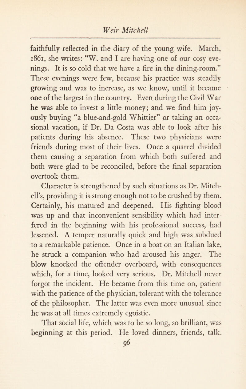 faithfully reflected in the diary of the young wife. March, 1861, she writes: aW. and I are having one of our cosy eve¬ nings. It is so cold that we have a fire in. the dining-room.5' These evenings were few, because his practice was steadily growing and was to increase, as we know, until it became one of the largest in the country. Even during the Civil War he was able to invest a little money; and we find him joy¬ ously buying “a blue-and-gold Whittier” or taking an occa¬ sional vacation, if Dr. Da Costa was able to look after his patients during his absence. These two physicians were friends during most of their lives. Once a quarrel divided them causing a separation from which both suffered and both were glad to be reconciled, before the final separation overtook them. Character is strengthened by such situations as Dr. Mitch¬ ell’s, providing it is strong enough not to be crushed by them. Certainly, his matured and deepened. His fighting blood was up and that inconvenient sensibility which had inter¬ fered in the beginning with his professional success, had lessened. A temper naturally quick and high was subdued to a remarkable patience. Once in a boat on an Italian lake, he struck a companion who had aroused his anger. The blow knocked the offender overboard, with consequences which, for a time, looked very serious. Dr. Mitchell never forgot the incident. He became from this time on, patient with the patience of the physician, tolerant with the tolerance of the philosopher. The latter was even more unusual since he was at all times extremely egoistic. That social life, which was to be so long, so brilliant, was beginning at this period. He loved dinners, friends, talk.