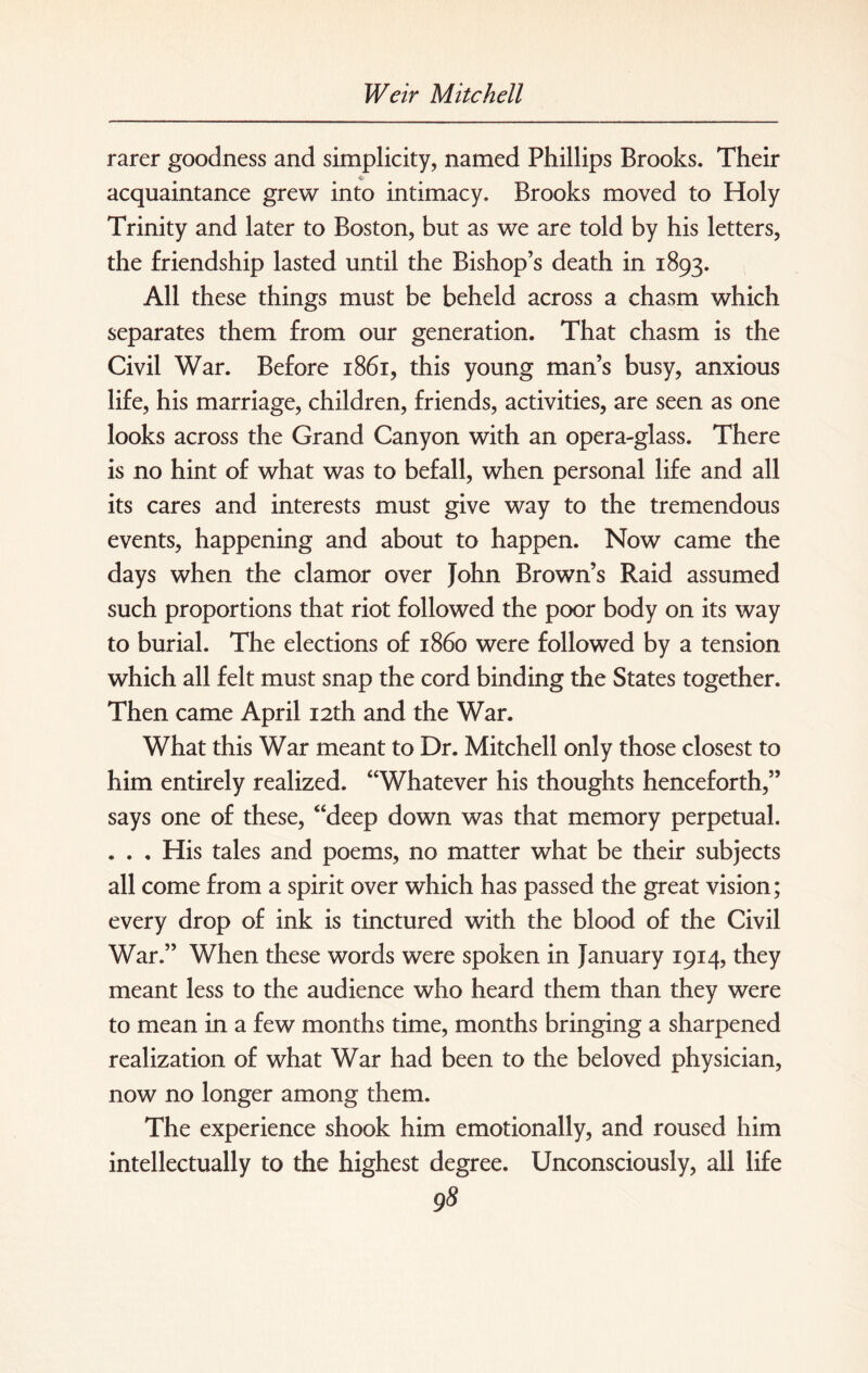 rarer goodness and simplicity, named Phillips Brooks. Their acquaintance grew into intimacy. Brooks moved to Holy Trinity and later to Boston, but as we are told by his letters, the friendship lasted until the Bishop’s death in 1893. All these things must be beheld across a chasm which separates them from our generation. That chasm is the Civil War. Before 1861, this young man’s busy, anxious life, his marriage, children, friends, activities, are seen as one looks across the Grand Canyon with an opera-glass. There is no hint of what was to befall, when personal life and all its cares and interests must give way to the tremendous events, happening and about to happen. Now came the days when the clamor over John Brown’s Raid assumed such proportions that riot followed the poor body on its way to burial. The elections of i860 were followed by a tension which all felt must snap the cord binding the States together. Then came April 12th and the War. What this War meant to Dr. Mitchell only those closest to him entirely realized. “Whatever his thoughts henceforth,” says one of these, “deep down was that memory perpetual. . . . His tales and poems, no matter what be their subjects all come from a spirit over which has passed the great vision; every drop of ink is tinctured with the blood of the Civil War.” When these words were spoken in January 1914, they meant less to the audience who heard them than they were to mean in a few months time, months bringing a sharpened realization of what War had been to the beloved physician, now no longer among them. The experience shook him emotionally, and roused him intellectually to the highest degree. Unconsciously, all life