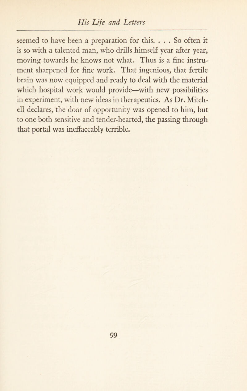seemed to have been a preparation for this. ... So often it is so with a talented man, who drills himself year after year, moving towards he knows not what. Thus is a fine instru¬ ment sharpened for fine work. That ingenious, that fertile brain was now equipped and ready to deal with the material which hospital work would provide—with new possibilities in experiment, with new ideas in therapeutics. As Dr. Mitch¬ ell declares, the door of opportunity was opened to him, but to one both sensitive and tender-hearted, the passing through that portal was ineffaceably terrible.