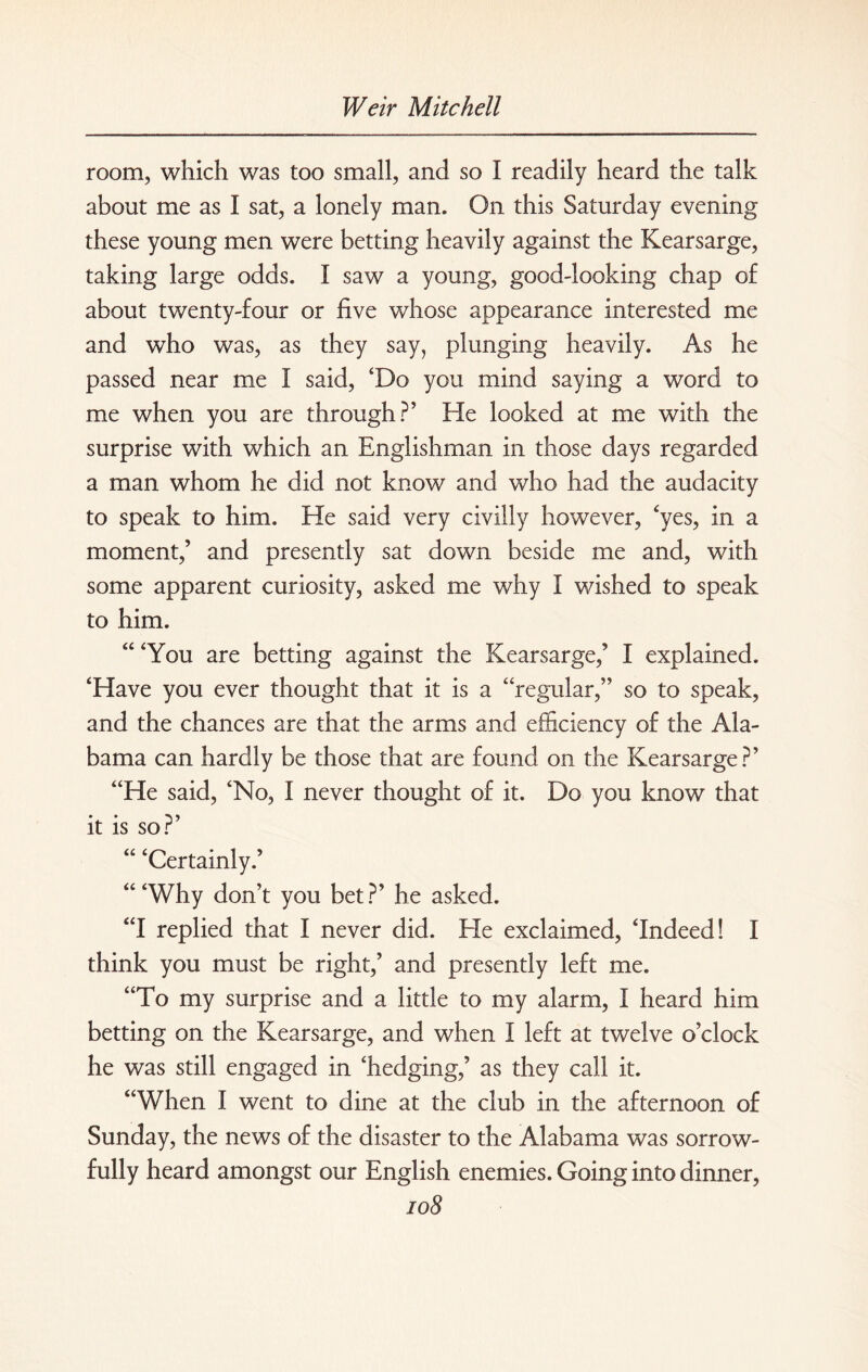 room, which was too small, and so I readily heard the talk about me as I sat, a lonely man. On this Saturday evening these young men were betting heavily against the Kearsarge, taking large odds. I saw a young, good-looking chap of about twenty-four or five whose appearance interested me and who was, as they say, plunging heavily. As he passed near me I said, ‘Do you mind saying a word to me when you are through?’ He looked at me with the surprise with which an Englishman in those days regarded a man whom he did not know and who had the audacity to speak to him. He said very civilly however, ‘yes, in a moment,’ and presently sat down beside me and, with some apparent curiosity, asked me why I wished to speak to him. “ ‘You are betting against the Kearsarge,’ I explained. ‘Have you ever thought that it is a “regular,” so to speak, and the chances are that the arms and efficiency of the Ala¬ bama can hardly be those that are found on the Kearsarge?’ “He said, ‘No, I never thought of it. Do you know that it is so?’ “ ‘Certainly.’ “‘Why don’t you bet?’ he asked. “I replied that I never did. Ele exclaimed, ‘Indeed! I think you must be right,’ and presently left me. “To my surprise and a little to my alarm, I heard him betting on the Kearsarge, and when I left at twelve o’clock he was still engaged in ‘hedging,’ as they call it. “When I went to dine at the club in the afternoon of Sunday, the news of the disaster to the Alabama was sorrow¬ fully heard amongst our English enemies. Going into dinner,