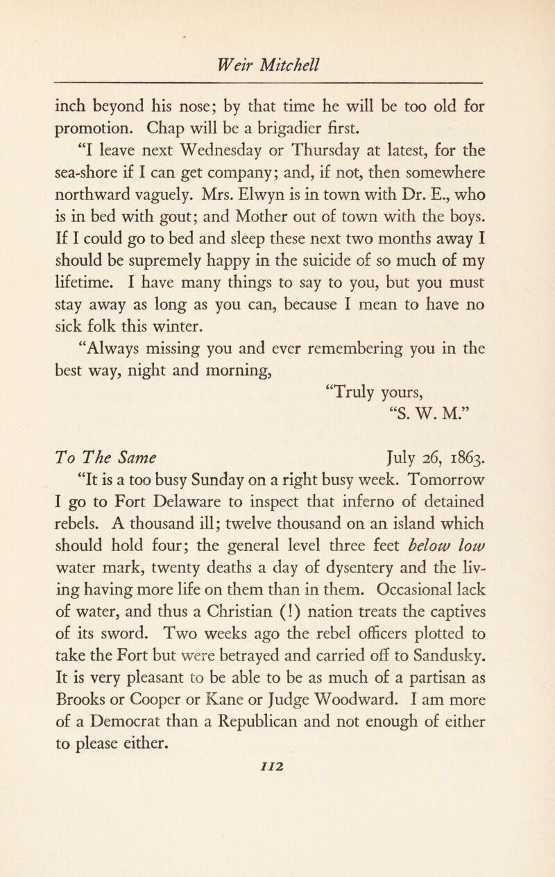 inch beyond his nose; by that time he will be too old for promotion. Chap will be a brigadier first. “I leave next Wednesday or Thursday at latest, for the sea-shore if I can get company; and, if not, then somewhere northward vaguely. Mrs. Elwyn is in town with Dr. E., who is in bed with gout; and Mother out of town with the boys. If I could go to bed and sleep these next two months away I should be supremely happy in the suicide of so much of my lifetime. I have many things to say to you, but you must stay away as long as you can, because I mean to have no sick folk this winter. “Always missing you and ever remembering you in the best way, night and morning, “Truly yours, “3. W. M ” To The Same July 26, 1863. “It is a too busy Sunday on a right busy week. Tomorrow I go to Fort Delaware to inspect that inferno of detained rebels. A thousand ill; twelve thousand on an island which should hold four; the general level three feet below low water mark, twenty deaths a day of dysentery and the liv¬ ing having more life on them than in them. Occasional lack of water, and thus a Christian (!) nation treats the captives of its sword. Two weeks ago the rebel officers plotted to take the Fort but were betrayed and carried off to Sandusky. It is very pleasant to be able to be as much of a partisan as Brooks or Cooper or Kane or Judge Woodward. I am more of a Democrat than a Republican and not enough of either to please either.