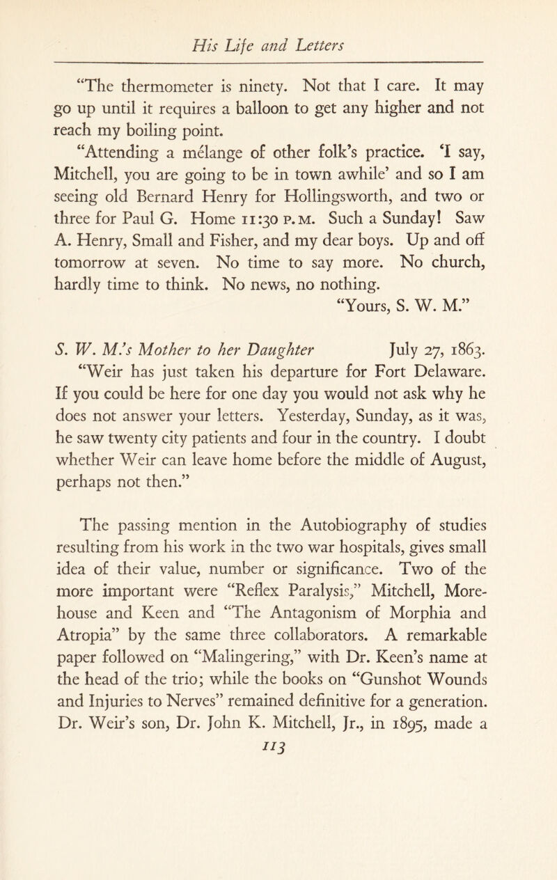 “The thermometer is ninety. Not that I care. It may go up until it requires a balloon to get any higher and not reach my boiling point. “Attending a melange of other folk’s practice. T say, Mitchell, you are going to be in town awhile’ and so I am seeing old Bernard Henry for Hollingsworth, and two or three for Paul G. Home 11:30 p.m. Such a Sunday! Saw A. Henry, Small and Fisher, and my dear boys. Up and off tomorrow at seven. No time to say more. No church, hardly time to think. No news, no nothing. “Yours, S. W. M.” S. W. M.’s Mother to her Daughter July 27, 1863. “Weir has just taken his departure for Fort Delaware. If you could be here for one day you would not ask why he does not answer your letters. Yesterday, Sunday, as it was, he saw twenty city patients and four in the country. I doubt whether Weir can leave home before the middle of August, perhaps not then.” The passing mention in the Autobiography of studies resulting from his work in the two war hospitals, gives small idea of their value, number or significance. Two of the more important were “Reflex Paralysis,” Mitchell, More¬ house and Keen and “The Antagonism of Morphia and Atropia” by the same three collaborators. A remarkable paper followed on “Malingering,” with Dr. Keen’s name at the head of the trio; while the books on “Gunshot Wounds and Injuries to Nerves” remained definitive for a generation. Dr. Weir’s son, Dr. John K. Mitchell, Jr., in 1895, made a **3