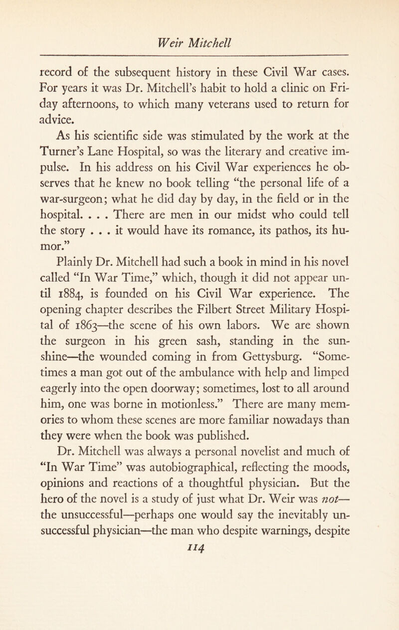 record of the subsequent history in these Civil War cases. For years it was Dr. Mitchell’s habit to hold a clinic on Fri¬ day afternoons, to which many veterans used to return for advice. As his scientific side was stimulated by the work at the Turner’s Lane Hospital, so was the literary and creative im¬ pulse. In his address on his Civil War experiences he ob¬ serves that he knew no book telling “the personal life of a war-surgeon; what he did day by day, in the field or in the hospital. . . . There are men in our midst who could tell the story ... it would have its romance, its pathos, its hu¬ mor.” Plainly Dr. Mitchell had such a book in mind in his novel called “In War Time,” which, though it did not appear un¬ til 1884, 1S founded on his Civil War experience. The opening chapter describes the Filbert Street Military Hospi¬ tal of 1863—the scene of his own labors. We are shown the surgeon in his green sash, standing in the sun¬ shine—the wounded coming in from Gettysburg. “Some¬ times a man got out of the ambulance with help and limped eagerly into the open doorway; sometimes, lost to all around him, one was borne in motionless.” There are many mem¬ ories to whom these scenes are more familiar nowadays than they were when the book was published. Dr. Mitchell was always a personal novelist and much of “In War Time” was autobiographical, reflecting the moods, opinions and reactions of a thoughtful physician. But the hero of the novel is a study of just what Dr. Weir was not— the unsuccessful—perhaps one would say the inevitably un¬ successful physician—the man who despite warnings, despite