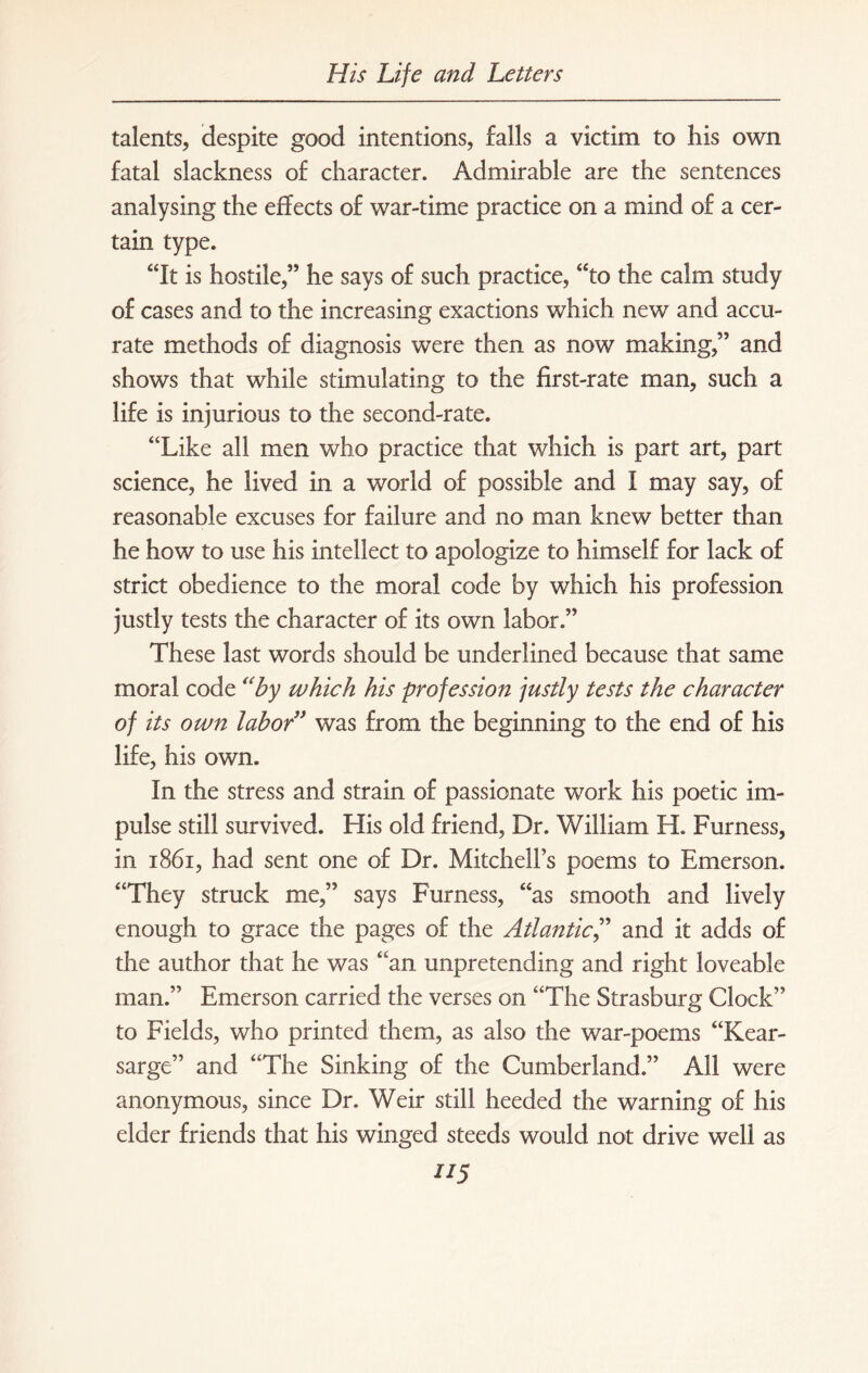 talents, despite good intentions, falls a victim to his own fatal slackness of character. Admirable are the sentences analysing the effects of war-time practice on a mind of a cer¬ tain type. “It is hostile,” he says of such practice, “to the calm study of cases and to the increasing exactions which new and accu¬ rate methods of diagnosis were then as now making,” and shows that while stimulating to the first-rate man, such a life is injurious to the second-rate. “Like all men who practice that which is part art, part science, he lived in a world of possible and I may say, of reasonable excuses for failure and no man knew better than he how to use his intellect to apologize to himself for lack of strict obedience to the moral code by which his profession justly tests the character of its own labor.” These last words should be underlined because that same moral code “by which his profession justly tests the character of its own labor” was from the beginning to the end of his life, his own. In the stress and strain of passionate work his poetic im¬ pulse still survived. His old friend, Dr. William H. Furness, in 1S61, had sent one of Dr. Mitchells poems to Emerson. “They struck me,” says Furness, “as smooth and lively enough to grace the pages of the Atlantic,” and it adds of the author that he was “an unpretending and right loveable man.” Emerson carried the verses on “The Strasburg Clock” to Fields, who printed them, as also the war-poems “Kear- sarge” and “The Sinking of the Cumberland.” All were anonymous, since Dr. Weir still heeded the warning of his elder friends that his winged steeds would not drive well as lI5