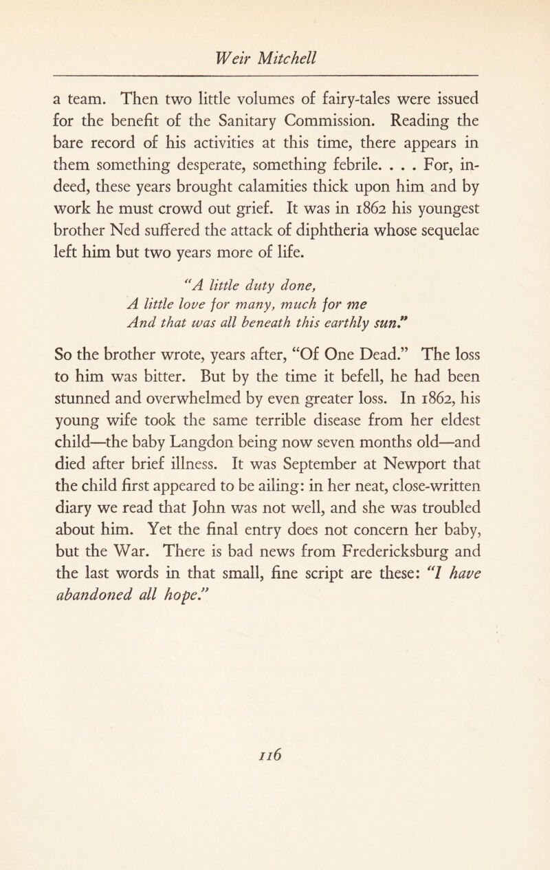 a team. Then two little volumes of fairy-tales were issued for the benefit of the Sanitary Commission. Reading the bare record of his activities at this time, there appears in them something desperate, something febrile. . . . For, in¬ deed, these years brought calamities thick upon him and by work he must crowd out grief. It was in 1862 his youngest brother Ned suffered the attack of diphtheria whose sequelae left him but two years more of life. “A little duty done, A little love for many, much for me And that was all beneath this earthly sun ” So the brother wrote, years after, “Of One Dead.” The loss to him was bitter. But by the time it befell, he had been stunned and overwhelmed by even greater loss. In 1862, his young wife took the same terrible disease from her eldest child—the baby Langdon being now seven months old—and died after brief illness. It was September at Newport that the child first appeared to be ailing: in her neat, close-written diary we read that John was not well, and she was troubled about him. Yet the final entry does not concern her baby, but the War. There is bad news from Fredericksburg and the last words in that small, fine script are these: '7 have abandoned all hopeA