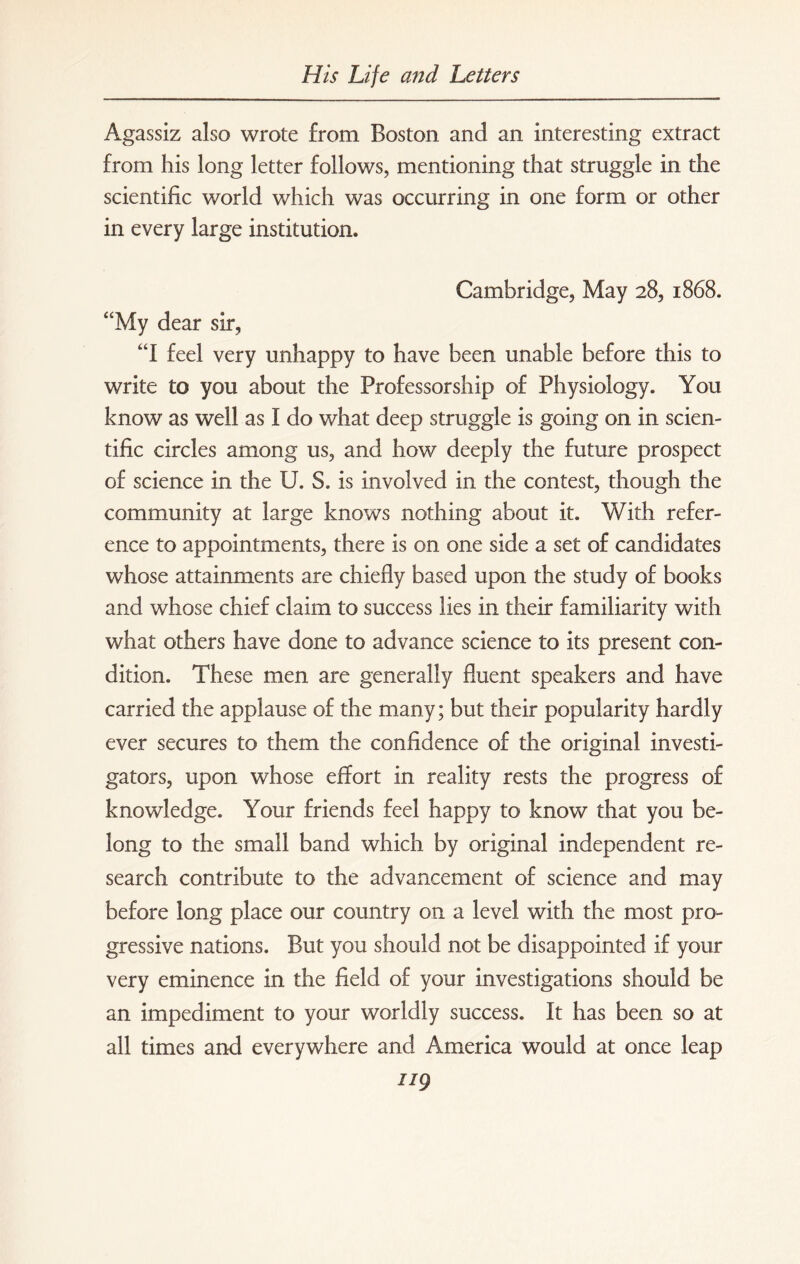 Agassiz also wrote from Boston and an interesting extract from his long letter follows, mentioning that struggle in the scientific world which was occurring in one form or other in every large institution. Cambridge, May 28, 1868. “My dear sir, “I feel very unhappy to have been unable before this to write to you about the Professorship of Physiology. You know as well as I do what deep struggle is going on in scien¬ tific circles among us, and how deeply the future prospect of science in the U. S. is involved in the contest, though the community at large knows nothing about it. With refer¬ ence to appointments, there is on one side a set of candidates whose attainments are chiefly based upon the study of books and whose chief claim to success lies in their familiarity with what others have done to advance science to its present con¬ dition. These men are generally fluent speakers and have carried the applause of the many; but their popularity hardly ever secures to them the confidence of the original investi¬ gators, upon whose effort in reality rests the progress of knowledge. Your friends feel happy to know that you be¬ long to the small band which by original independent re¬ search contribute to the advancement of science and may before long place our country on a level with the most pro¬ gressive nations. But you should not be disappointed if your very eminence in the field of your investigations should be an impediment to your worldly success. It has been so at all times and everywhere and America would at once leap ug