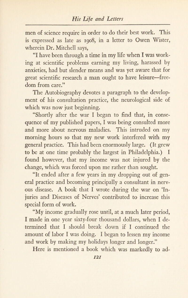 men of science require in order to do their best work. This is expressed as late as 1908, in a letter to Owen Wister, wherein Dr. Mitchell says, “I have been through a time in my life when I was work¬ ing at scientific problems earning my living, harassed by anxieties, had but slender means and was yet aware that for great scientific research a man ought to have leisure-free¬ dom from care.” The Autobiography devotes a paragraph to the develop¬ ment of his consultation practice, the neurological side of which was now just beginning. “Shortly after the war I began to find that, in conse¬ quence of my published papers, I was being consulted more and more about nervous maladies. This intruded on my morning hours so that my new work interfered with my general practice. This had been enormously large. (It grew to be at one time probably the largest in Philadelphia.) I found however, that my income was not injured by the change, which was forced upon me rather than sought. “It ended after a few years in my dropping out of gen¬ eral practice and becoming principally a consultant in nerv¬ ous disease. A book that I wrote during the war on In¬ juries and Diseases of Nerves’ contributed to increase this special form of work. “My income gradually rose until, at a much later period, I made in one year sixty-four thousand dollars, when I de¬ termined that I should break down if I continued the amount of labor I was doing. I began to lessen my income and work by making my holidays longer and longer.” Here is mentioned a book which was markedly to ad- 12/