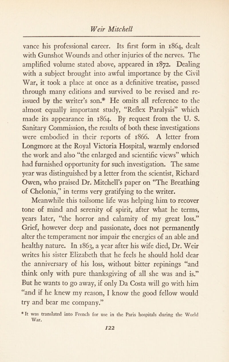 vance his professional career. Its first form in 1864, dealt with Gunshot Wounds and other injuries of the nerves. The amplified volume stated above, appeared in 1872. Dealing with a subject brought into awful importance by the Civil War, it took a place at once as a definitive treatise, passed through many editions and survived to be revised and re¬ issued by the writer’s son.* He omits all reference to the almost equally important study, “Reflex Paralysis” which made its appearance in 1864. By request from the U. S. Sanitary Commission, the results of both these investigations were embodied in their reports of 1866. A letter from Longmore at the Royal Victoria Hospital, warmly endorsed the work and also “the enlarged and scientific views” which had furnished opportunity for such investigation. The same year was distinguished by a letter from the scientist, Richard Owen, who praised Dr. Mitchell’s paper on “The Breathing of Chelonia,” in terms very gratifying to the writer. Meanwhile this toilsome life was helping him to recover tone of mind and serenity of spirit, after what he terms, years later, “the horror and calamity of my great loss.” Grief, however deep and passionate, does not permanently alter the temperament nor impair the energies of an able and healthy nature. In 1863, a year after his wife died, Dr. Weir writes his sister Elizabeth that he feels he should hold dear the anniversary of his loss, without bitter repinings “and think only with pure thanksgiving of all she was and is.” But he wants to go away, if only Da Costa wall go with him “and if he knew my reason, I know the good fellow would try and bear me company.” * It was translated into French for use in the Paris hospitals during the World War.