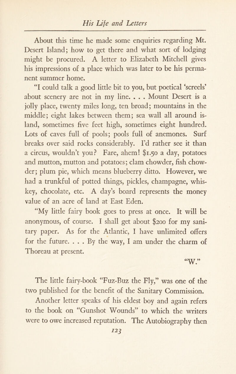 About this time he made some enquiries regarding Mt. Desert Island; how to get there and what sort of lodging might be procured. A letter to Elizabeth Mitchell gives his impressions of a place which was later to be his perma¬ nent summer home. “I could talk a good little bit to you, but poetical ‘screels’ about scenery are not in my line. . . . Mount Desert is a jolly place, twenty miles long, ten broad; mountains in the middle; eight lakes between them; sea wall all around is¬ land, sometimes five feet high, sometimes eight hundred. Lots of caves full of pools; pools full of anemones. Surf breaks over said rocks considerably. Ed rather see it than a circus, wouldn’t you? Fare, ahem! $1.50 a day, potatoes and mutton, mutton and potatoes; clam chowder, fish chow¬ der; plum pie, which means blueberry ditto. However, we had a trunkful of potted things, pickles, champagne, whis¬ key, chocolate, etc. A day’s board represents the money value of an acre of land at East Eden. “My little fairy book goes to press at once. It will be anonymous, of course. I shall get about $200 for my sani¬ tary paper. As for the Atlantic, I have unlimited offers for the future. ... By the way, I am under the charm of Thoreau at present. “W” The little fairy-book “Fuz-Buz the Fly,” was one of the two published for the benefit of the Sanitary Commission. Another letter speaks of his eldest boy and again refers to the book on “Gunshot Wounds” to which the writers were to owe increased reputation. The Autobiography then