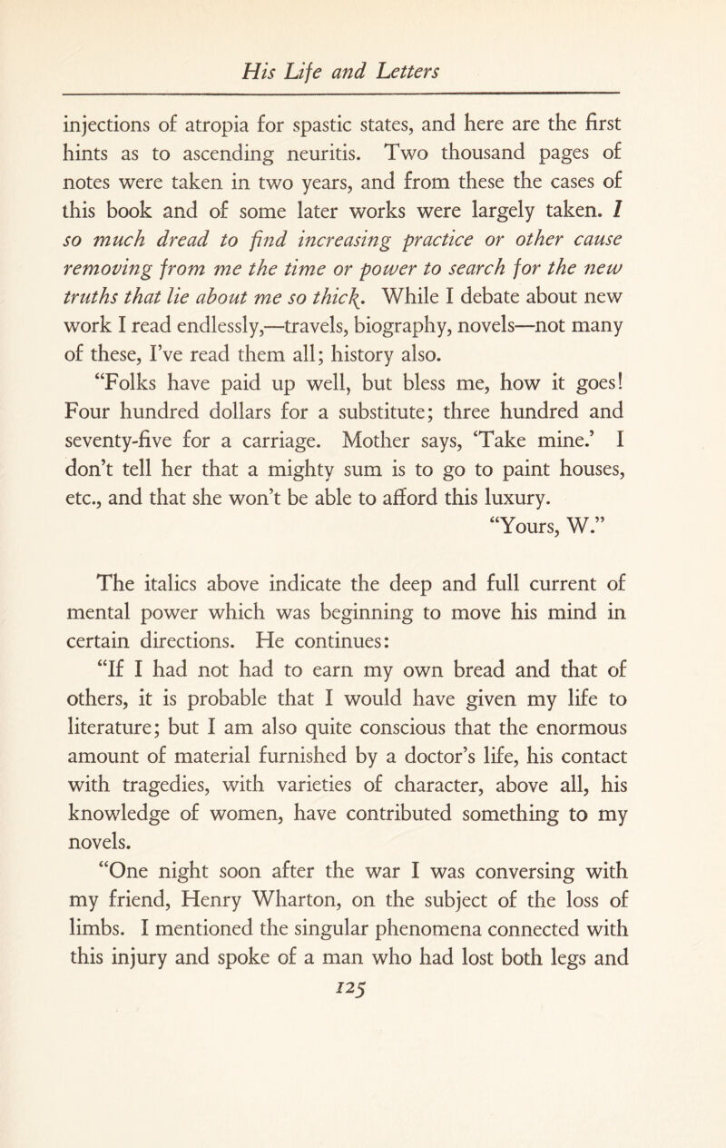 injections of atropia for spastic states, and here are the first hints as to ascending neuritis. Two thousand pages of notes were taken in two years, and from these the cases of this book and of some later works were largely taken. 1 so much dread to find increasing practice or other cause removing from me the time or power to search for the new truths that lie about me so thief. While I debate about new work I read endlessly,—-travels, biography, novels—not many of these, I’ve read them all; history also. “Folks have paid up well, but bless me, how it goes! Four hundred dollars for a substitute; three hundred and seventy-five for a carriage. Mother says, ‘Take mine.’ I don’t tell her that a mighty sum is to go to paint houses, etc., and that she won’t be able to afford this luxury. “Yours, W.” The italics above indicate the deep and full current of mental power which was beginning to move his mind in certain directions. He continues: “If I had not had to earn my own bread and that of others, it is probable that I would have given my life to literature; but I am also quite conscious that the enormous amount of material furnished by a doctor’s life, his contact with tragedies, with varieties of character, above all, his knowledge of women, have contributed something to my novels. “One night soon after the war I was conversing with my friend, Henry Wharton, on the subject of the loss of limbs. I mentioned the singular phenomena connected with this injury and spoke of a man who had lost both legs and