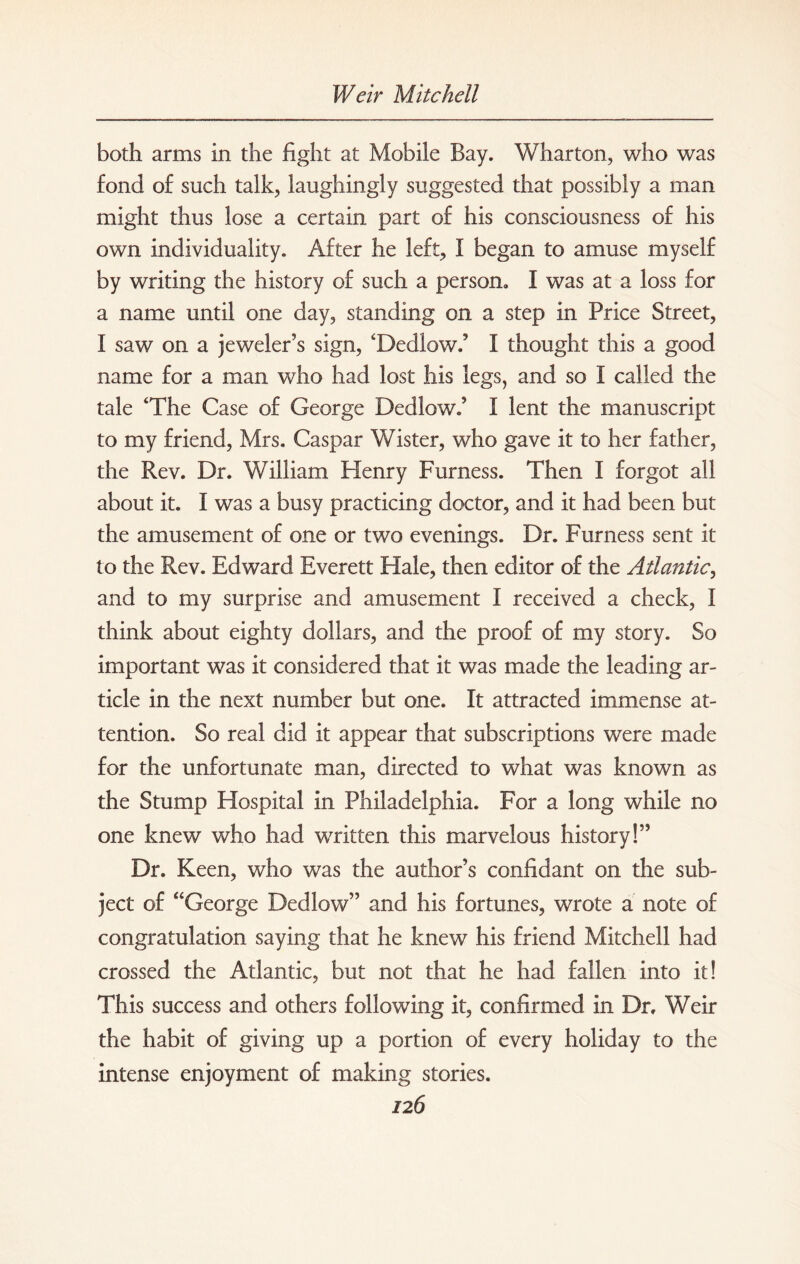 both arms in the light at Mobile Bay. Wharton, who was fond of such talk, laughingly suggested that possibly a man might thus lose a certain part of his consciousness of his own individuality. After he left, I began to amuse myself by writing the history of such a person. I was at a loss for a name until one day, standing on a step in Price Street, f saw on a jeweler’s sign, ‘Dedlow.’ I thought this a good name for a man who had lost his legs, and so I called the tale ‘The Case of George Dedlow.’ I lent the manuscript to my friend, Mrs. Caspar Wister, who gave it to her father, the Rev. Dr. William Henry Furness. Then I forgot all about it. I was a busy practicing doctor, and it had been but the amusement of one or two evenings. Dr. Furness sent it to the Rev. Edward Everett Hale, then editor of the Atlantic, and to my surprise and amusement I received a check, I think about eighty dollars, and the proof of my story. So important was it considered that it was made the leading ar¬ ticle in the next number but one. It attracted immense at¬ tention. So real did it appear that subscriptions were made for the unfortunate man, directed to what was known as the Stump Hospital in Philadelphia. For a long while no one knew who had written this marvelous history!” Dr. Keen, who was the author’s confidant on the sub¬ ject of “George Dedlow” and his fortunes, wrote a note of congratulation saying that he knew his friend Mitchell had crossed the Atlantic, but not that he had fallen into it! This success and others following it, confirmed in Dr, Weir the habit of giving up a portion of every holiday to the intense enjoyment of making stories.