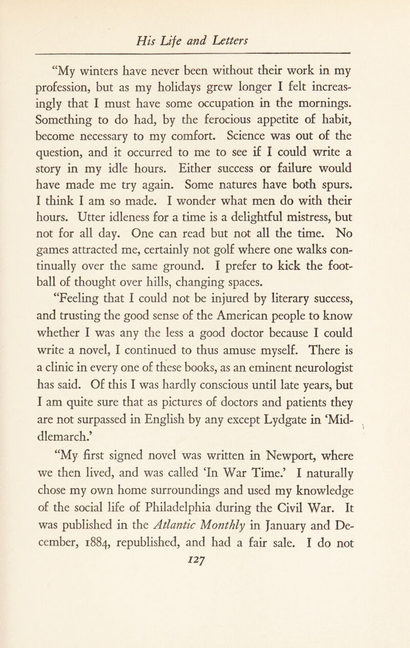 “My winters have never been without their work in my profession, but as my holidays grew longer I felt increas¬ ingly that I must have some occupation in the mornings. Something to do had, by the ferocious appetite of habit, become necessary to my comfort. Science was out of the question, and it occurred to me to see if I could write a story in my idle hours. Either success or failure would have made me try again. Some natures have both spurs. I think I am so made. I wonder what men do with their hours. Utter idleness for a time is a delightful mistress, but not for all day. One can read but not all the time. No games attracted me, certainly not golf where one walks con¬ tinually over the same ground. I prefer to kick the foot¬ ball of thought over hills, changing spaces. “Feeling that I could not be injured by literary success, and trusting the good sense of the American people to know whether I was any the less a good doctor because I could write a novel, I continued to thus amuse myself. There is a clinic in every one of these books, as an eminent neurologist has said. Of this I was hardly conscious until late years, but I am quite sure that as pictures of doctors and patients they are not surpassed in English by any except Lydgate in ‘Mid- dlemarch.’ “My first signed novel was written in Newport, where we then lived, and was called In War Time.’ I naturally chose my own home surroundings and used my knowledge of the social life of Philadelphia during the Civil War. It was published in the Atlantic Monthly in January and De¬ cember, 1884, republished, and had a fair sale. I do not 727