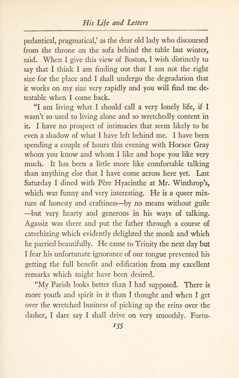 pedantical, pragmatical,’ as the dear old lady who discoursed from the throne on the sofa behind the table last winter., said. When I give this view of Boston, I wish distinctly to say that I think I am finding out that I am not the right size for the place and I shall undergo the degradation that it works on my size very rapidly and you will find me de¬ testable when I come back. “I am living what I should call a very lonely life, if I wasn’t so used to living alone and so wretchedly content in it. I have no prospect of intimacies that seem likely to be even a shadow of what I have left behind me. I have been spending a couple of hours this evening with Horace Gray whom you know and whom I like and hope you like very much. It has been a little more like comfortable talking than anything else that I have come across here yet. Last Saturday I dined with Pere Hyacinthe at Mr. Winthrop’s, which was funny and very interesting. He is a queer mix¬ ture of honesty and craftiness—by no means without guile —-but very hearty and generous in his ways of talking. Agassiz was there and put the father through a course of catechizing which evidently delighted the monk and which he parried beautifully. He came to Trinity the next day but I fear his unfortunate ignorance of our tongue prevented his getting the full benefit and edification from my excellent remarks which might have been desired. “My Parish looks better than I had supposed. There is more youth and spirit in it than I thought and when I get over the wretched business of picking up the reins over the dasher, I dare say I shall drive on very smoothly. Fortu- I35