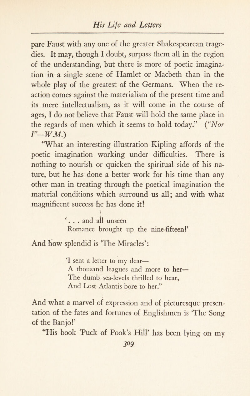 pare Faust with any one of the greater Shakespearean trage¬ dies. It may, though I doubt, surpass them all in the region of the understanding, but there is more of poetic imagina¬ tion in a single scene of Hamlet or Macbeth than in the whole play of the greatest of the Germans. When the re¬ action comes against the materialism of the present time and its mere intellectualism, as it will come in the course of ages, I do not believe that Faust will hold the same place in the regards of men which it seems to hold today.” (“Nor r—w.M.) “What an interesting illustration Kipling affords of the poetic imagination working under difficulties. There is nothing to nourish or quicken the spiritual side of his na¬ ture, but he has done a better work for his time than any other man in treating through the poetical imagination the material conditions which surround us all; and with what magnificent success he has done it! i £. . . and all unseen Romance brought up the nine-fifteen!’ And how splendid is 'The Miracles’: M sent a letter to my dear— A thousand leagues and more to her— The dumb sea-levels thrilled to hear, And Lost Atlantis bore to her.” And what a marvel of expression and of picturesque presen¬ tation of the fates and fortunes of Englishmen is 'The Song of the Banjo!’ “His book Tuck of Pook’s Hill’ has been lying on my