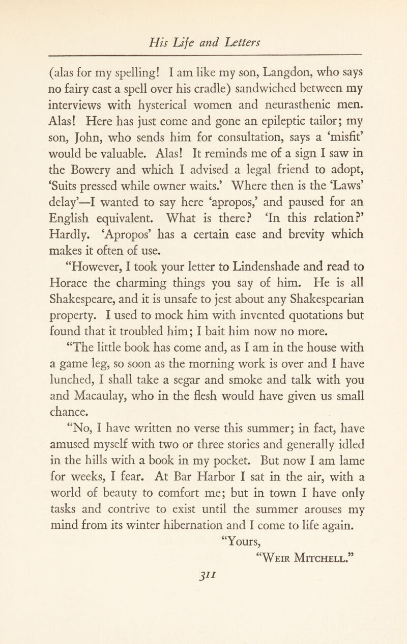 (alas for my spelling! I am like my son, Langdon, who says no fairy cast a spell over his cradle) sandwiched between my interviews with hysterical women and neurasthenic men. Alas! Here has just come and gone an epileptic tailor; my son, John, who sends him for consultation, says a ‘misfit5 would be valuable. Alas! It reminds me of a sign I saw in the Bowery and which I advised a legal friend to adopt, ‘Suits pressed while owner waits/ Where then is the ‘Laws5 delay5—I wanted to say here ‘apropos,5 and paused for an English equivalent. What is there? In this relation?5 Hardly. ‘Apropos5 has a certain ease and brevity which makes it often of use. “However, I took your letter to Lindenshade and read to Horace the charming things you say of him. He is all Shakespeare, and it is unsafe to jest about any Shakespearian property. I used to mock him with invented quotations but found that it troubled him; I bait him now no more. “The little book has come and, as I am in the house with a game leg, so soon as the morning work is over and I have lunched, I shall take a segar and smoke and talk with you and Macaulay, who in the flesh would have given us small chance. “No, I have written no verse this summer; in fact, have amused myself with two or three stories and generally idled in the hills with a book in my pocket. But now I am lame for weeks, I fear. At Bar Harbor I sat in the air, with a world of beauty to comfort me; but in town I have only tasks and contrive to exist until the summer arouses my mind from its winter hibernation and I come to life again. “Yours, “Weir Mitchell/5 3**