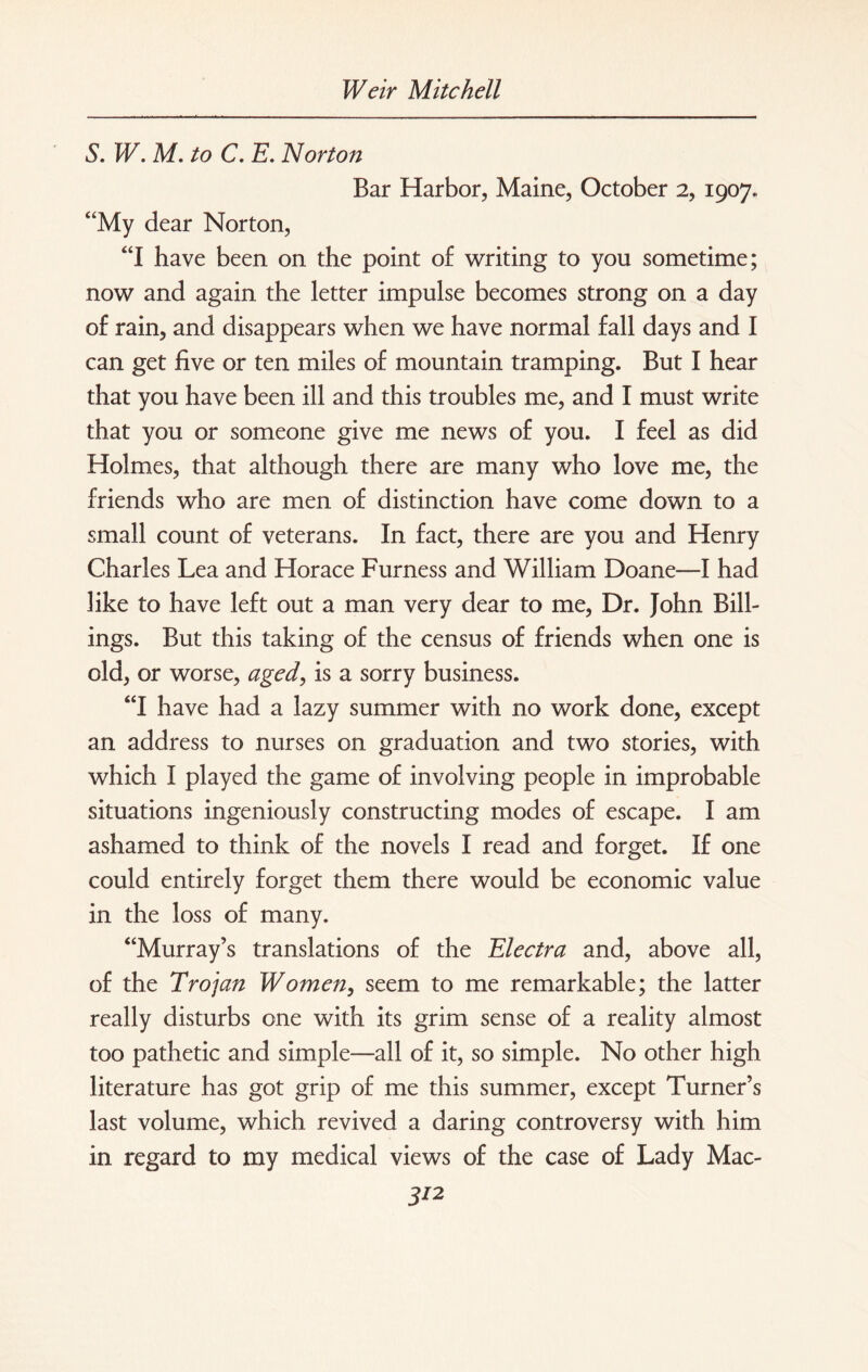 S. W. M. to C. E. Norton Bar Harbor, Maine, October 2, 1907. “My dear Norton, “I have been on the point of writing to you sometime; now and again the letter impulse becomes strong on a day of rain, and disappears when we have normal fall days and I can get five or ten miles of mountain tramping. But I hear that you have been ill and this troubles me, and I must write that you or someone give me news of you. I feel as did Holmes, that although there are many who love me, the friends who are men of distinction have come down to a small count of veterans. In fact, there are you and Henry Charles Lea and Horace Furness and William Doane—I had like to have left out a man very dear to me, Dr. John Bill¬ ings. But this taking of the census of friends when one is old, or worse, aged, is a sorry business. “I have had a lazy summer with no work done, except an address to nurses on graduation and two stories, with which I played the game of involving people in improbable situations ingeniously constructing modes of escape. I am ashamed to think of the novels I read and forget. If one could entirely forget them there would be economic value in the loss of many. “Murray’s translations of the Electra and, above all, of the Trojan Women, seem to me remarkable; the latter really disturbs one with its grim sense of a reality almost too pathetic and simple—all of it, so simple. No other high literature has got grip of me this summer, except Turner’s last volume, which revived a daring controversy with him in regard to my medical views of the case of Lady MaC- 3/2
