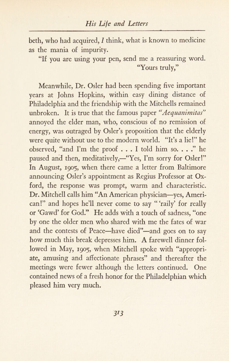 beth, who had acquired, 1 think, what is known to medicine as the mania of impurity. “If you are using your pen, send me a reassuring word. “Yours truly,” Meanwhile, Dr. Osier had been spending five important years at Johns Hopkins, within easy dining distance of Philadelphia and the friendship with the Mitchells remained unbroken. It is true that the famous paper “Aequanimitas” annoyed the elder man, who, conscious of no remission of energy, was outraged by Osier’s proposition that the elderly were quite without use to the modern world. “It’s a lie!” he observed, “and I’m the proof ... I told him so. . . he paused and then, meditatively,—“Yes, I’m sorry for Osier!” In August, 1905, when there came a letter from Baltimore announcing Osier’s appointment as Regius Professor at Ox¬ ford, the response was prompt, warm and characteristic. Dr. Mitchell calls him “An American physician—yes, Ameri¬ can!” and hopes he’ll never come to say “ ‘raily’ for really or ‘Gawd’ for God.” He adds with a touch of sadness, “one by one the older men who shared with me the fates of war and the contests of Peace—have died”—and goes on to say how much this break depresses him. A farewell dinner fol¬ lowed in May, 1905, when Mitchell spoke with “appropri¬ ate, amusing and affectionate phrases” and thereafter the meetings were fewer although the letters continued. One contained news of a fresh honor for the Philadelphian which pleased him very much.