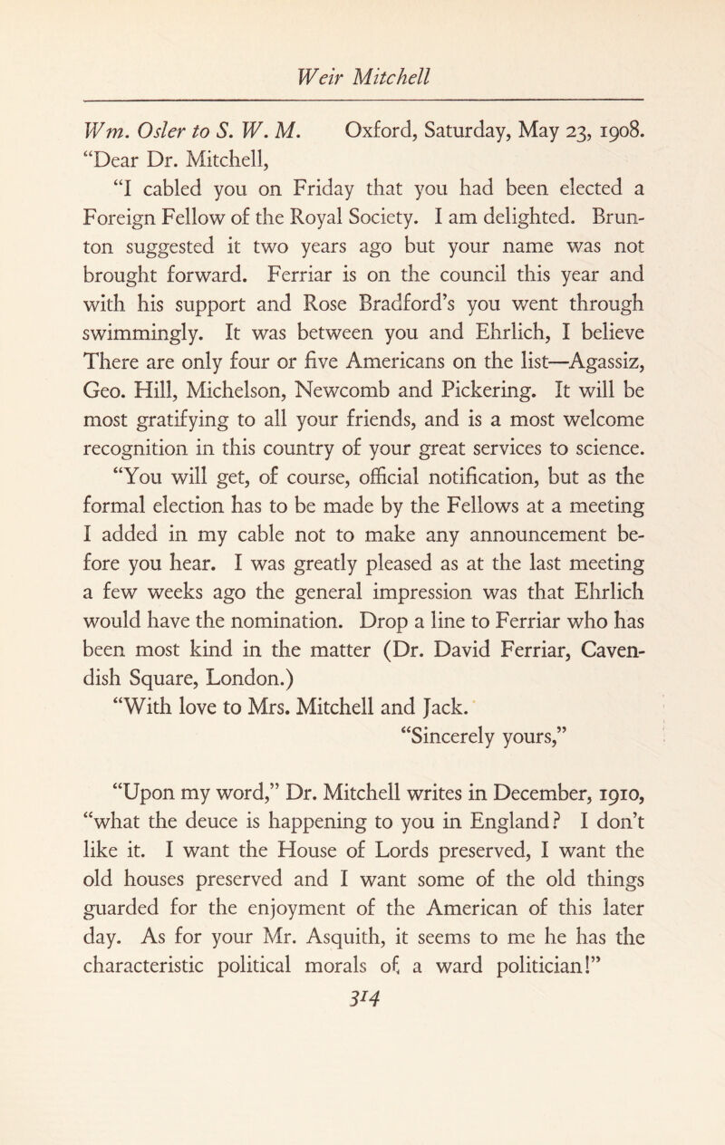 V/m. Osier to S. W. M. Oxford, Saturday, May 23, 1908. “Dear Dr. Mitchell, “I cabled you on Friday that you had been elected a Foreign Fellow of the Royal Society. I am delighted. Brun- ton suggested it two years ago but your name was not brought forward. Ferriar is on the council this year and with his support and Rose Bradford’s you went through swimmingly. It was between you and Ehrlich, I believe There are only four or five Americans on the list—Agassiz, Geo. Hill, Michelson, Newcomb and Pickering. It will be most gratifying to all your friends, and is a most welcome recognition in this country of your great services to science. “You will get, of course, official notification, but as the formal election has to be made by the Fellows at a meeting I added in my cable not to make any announcement be¬ fore you hear. I was greatly pleased as at the last meeting a few weeks ago the general impression was that Ehrlich would have the nomination. Drop a line to Ferriar who has been most kind in the matter (Dr. David Ferriar, Caven¬ dish Square, London.) “With love to Mrs. Mitchell and Jack. “Sincerely yours,” “Upon my word,” Dr. Mitchell writes in December, 1910, “what the deuce is happening to you in England? I don’t like it. I want the House of Lords preserved, I want the old houses preserved and I want some of the old things guarded for the enjoyment of the American of this later day. As for your Mr. Asquith, it seems to me he has the characteristic political morals of a ward politician!” 3*4