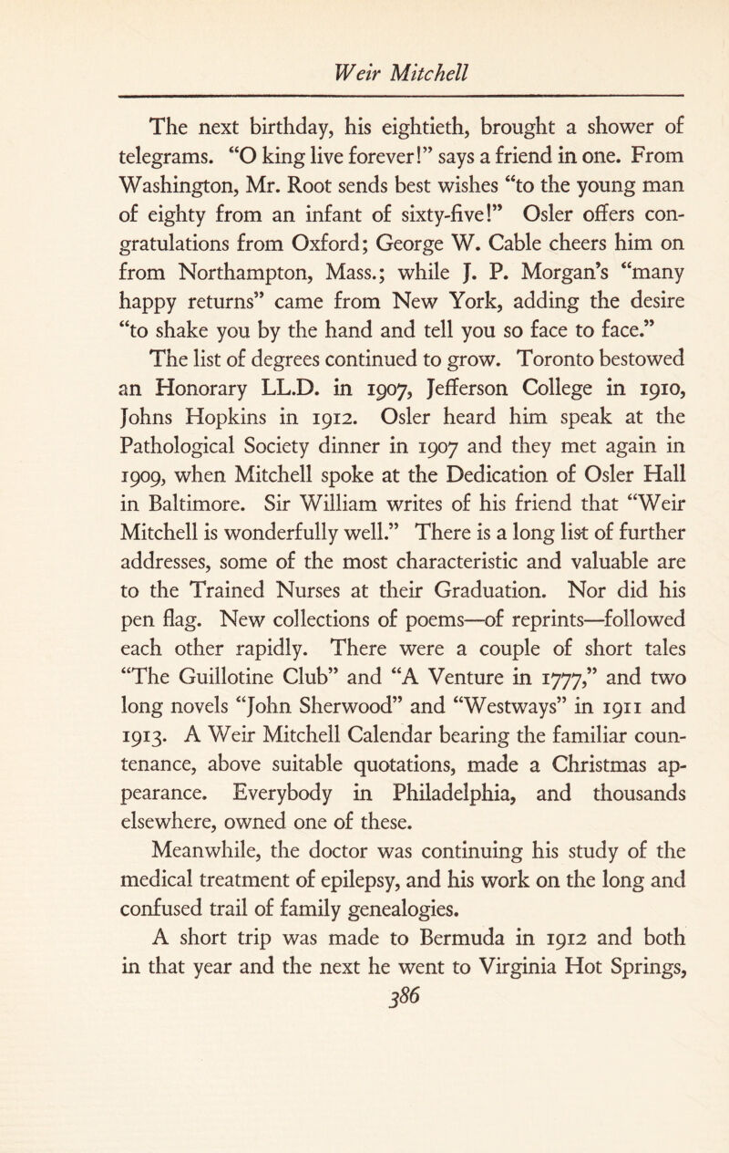 The next birthday, his eightieth, brought a shower of telegrams. “O king live forever!” says a friend in one. From Washington, Mr. Root sends best wishes “to the young man of eighty from an infant of sixty-five!” Osier offers con¬ gratulations from Oxford; George W. Cable cheers him on from Northampton, Mass.; while J. P. Morgan’s “many happy returns” came from New York, adding the desire “to shake you by the hand and tell you so face to face.” The list of degrees continued to grow. Toronto bestowed an Honorary LL.D. in 1907, Jefferson College in 1910, Johns Hopkins in 1912. Osier heard him speak at the Pathological Society dinner in 1907 and they met again in 1909, when Mitchell spoke at the Dedication of Osier Hall in Baltimore. Sir William writes of his friend that “Weir Mitchell is wonderfully well.” There is a long list of further addresses, some of the most characteristic and valuable are to the Trained Nurses at their Graduation. Nor did his pen flag. New collections of poems—of reprints—followed each other rapidly. There were a couple of short tales “The Guillotine Club” and “A Venture in 1777,” and two long novels “John Sherwood” and “Westways” in 19x1 and 1913. A Weir Mitchell Calendar bearing the familiar coun¬ tenance, above suitable quotations, made a Christmas ap¬ pearance. Everybody in Philadelphia, and thousands elsewhere, owned one of these. Meanwhile, the doctor was continuing his study of the medical treatment of epilepsy, and his work on the long and confused trail of family genealogies. A short trip was made to Bermuda in 1912 and both in that year and the next he went to Virginia Hot Springs,