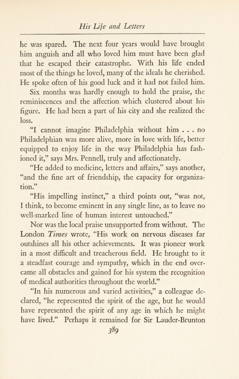 he was spared. The next four years would have brought him anguish and all who loved him must have been glad that he escaped their catastrophe. With his life ended most of the things he loved, many of the ideals he cherished. He spoke often of his good luck and it had not failed him. Six months was hardly enough to hold the praise, the reminiscences and the affection which clustered about his figure. He had been a part of his city and she realized the loss. “I cannot imagine Philadelphia without him ... no Philadelphian was more alive, more in love with life, better equipped to enjoy life in the way Philadelphia has fash¬ ioned it,” says Mrs. Pennell, truly and affectionately. “He added to medicine, letters and affairs,” says another, “and the fine art of friendship, the capacity for organiza- tion. “His impelling instinct,” a third points out, “was not, I think, to become eminent in any single line, as to leave no well-marked line of human interest untouched.” Nor was the local praise unsupported from without. The London Times wrote, “His work on nervous diseases far outshines all his other achievements. It was pioneer work in a most difficult and treacherous field. He brought to it a steadfast courage and sympathy, which in the end over¬ came all obstacles and gained for his system the recognition of medical authorities throughout the world.” “In his numerous and varied activities,” a colleague de¬ clared, “he represented the spirit of the age, but he would have represented the spirit of any age in which he might have lived.” Perhaps it remained for Sir Lauder-Brunton