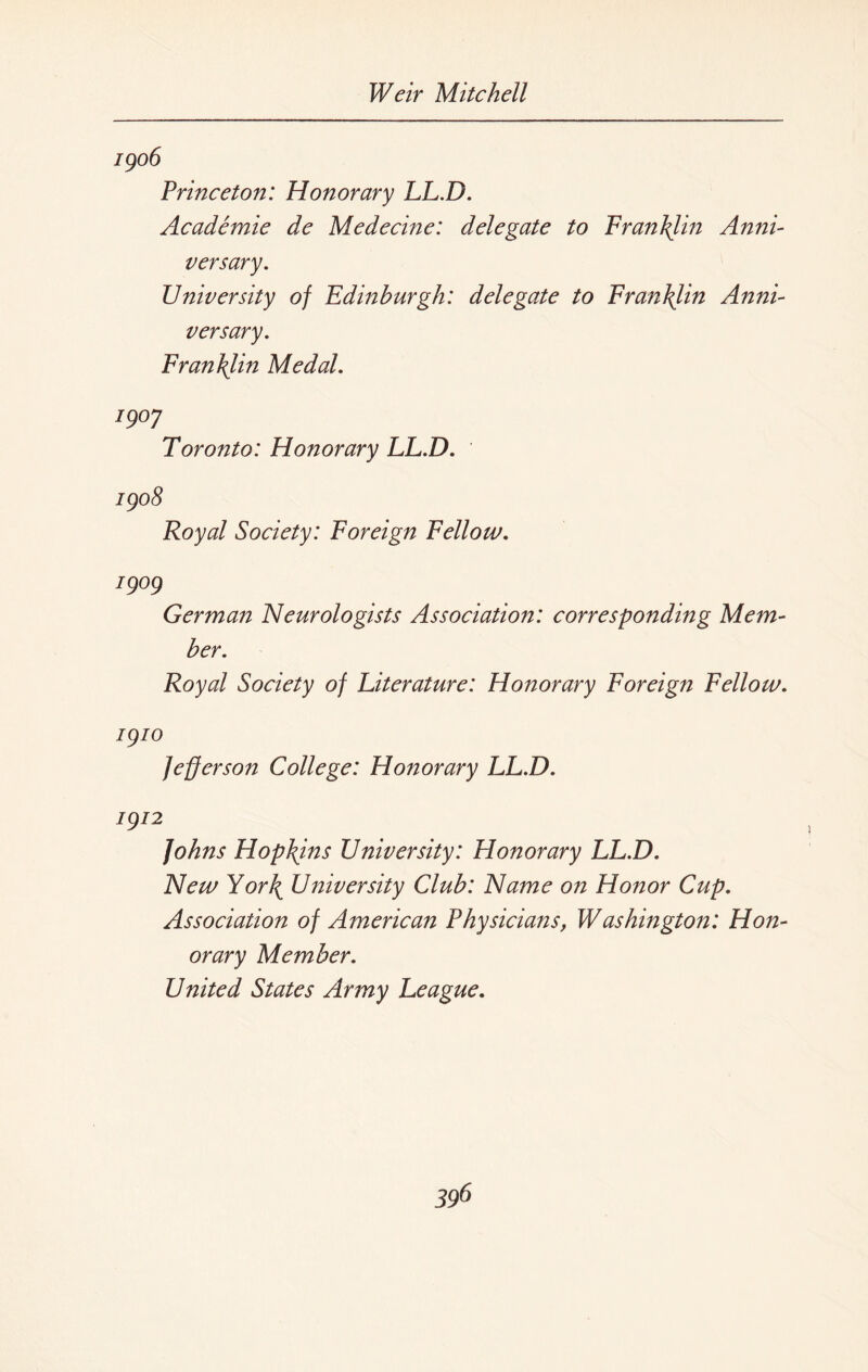 1906 Princeton: Honorary LL.D. Academic de Medecine: delegate to Fran him Anni¬ versary. University of Edinburgh: delegate to Franklin Anni¬ versary. Fran\lin Medal. I9°7 Toronto: Honorary LL.D. 1908 Royal Society: Foreign Fellow. 1909 German Neurologists Association: corresponding Mem¬ ber. Royal Society of Literature: Honorary Foreign Fellow. 1910 Jefferson College: Honorary LL.D. 1912 Johns Hopkins University: Honorary LL.D. New York University Club: Name on Honor Cup. Association of American Physicians, Washington: Hon¬ orary Member. United States Army League.