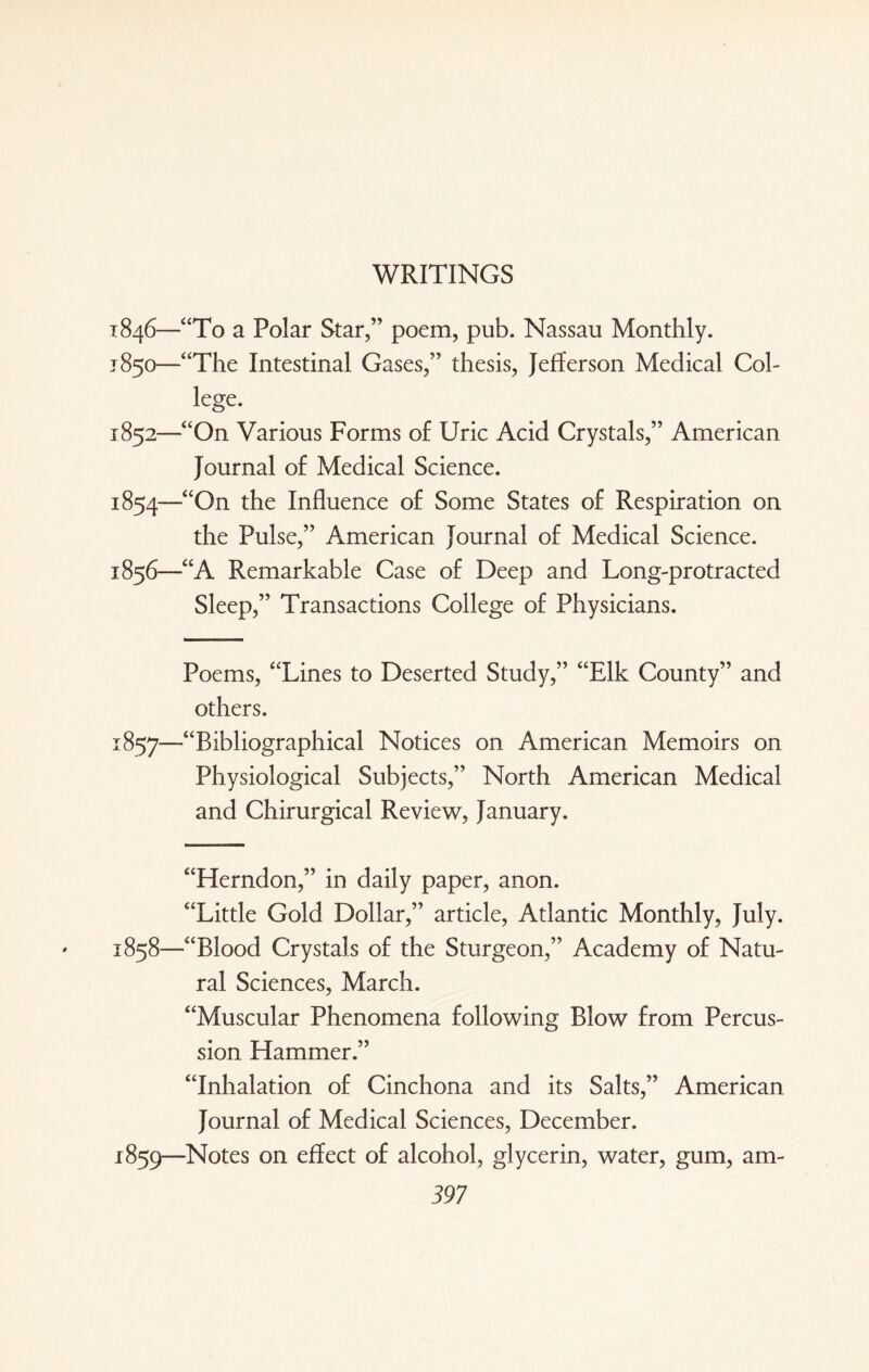 WRITINGS 1846—“To a Polar Star,” poem, pub. Nassau Monthly. 1850—“The Intestinal Gases,” thesis, Jefferson Medical Col- lege. 1852—“On Various Forms of Uric Acid Crystals,” American Journal of Medical Science. 1854—<£On the Influence of Some States of Respiration on the Pulse,” American Journal of Medical Science. 1856—“A Remarkable Case of Deep and Long-protracted Sleep,” Transactions College of Physicians. Poems, “Lines to Deserted Study,” “Elk County” and others. 1857'—“Bibliographical Notices on American Memoirs on Physiological Subjects,” North American Medical and Chirurgical Review, January. “Herndon,” in daily paper, anon. “Little Gold Dollar,” article, Atlantic Monthly, July. 1858— “Blood Crystals of the Sturgeon,” Academy of Natu¬ ral Sciences, March. “Muscular Phenomena following Blow from Percus¬ sion Hammer.” “Inhalation of Cinchona and its Salts,” American Journal of Medical Sciences, December. 1859— Notes on effect of alcohol, glycerin, water, gum, am-