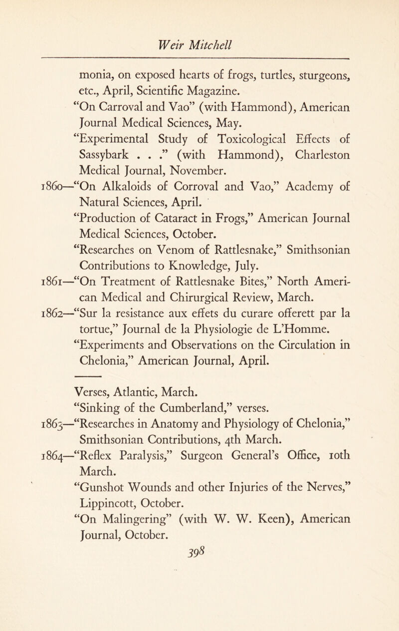 monia, on exposed hearts of frogs, turtles, sturgeons, etc., April, Scientific Magazine. “On Carroval and Vao” (with Hammond), American Journal Medical Sciences, May. “Experimental Study of Toxicological Effects of Sassybark . . (with Hammond), Charleston Medical Journal, November. 1860— “On Alkaloids of Corroval and Vao,” Academy of Natural Sciences, April. “Production of Cataract in Frogs,” American Journal Medical Sciences, October. “Researches on Venom of Rattlesnake,” Smithsonian Contributions to Knowledge, July. 1861— “On Treatment of Rattlesnake Bites,” North Ameri¬ can Medical and Chirurgical Review, March. 1862— “Sur la resistance aux effets du curare offerett par la tortue,” Journal de la Physiologie de L’Homme. “Experiments and Observations on the Circulation in Chelonia,” American Journal, April. Verses, Atlantic, March. “Sinking of the Cumberland,” verses. 1863— “Researches in Anatomy and Physiology of Chelonia,” Smithsonian Contributions, 4th March. 1864— “Reflex Paralysis,” Surgeon General’s Office, 10th March. “Gunshot Wounds and other Injuries of the Nerves,” Lippincott, October. “On Malingering” (with W. W. Keen), American Journal, October.
