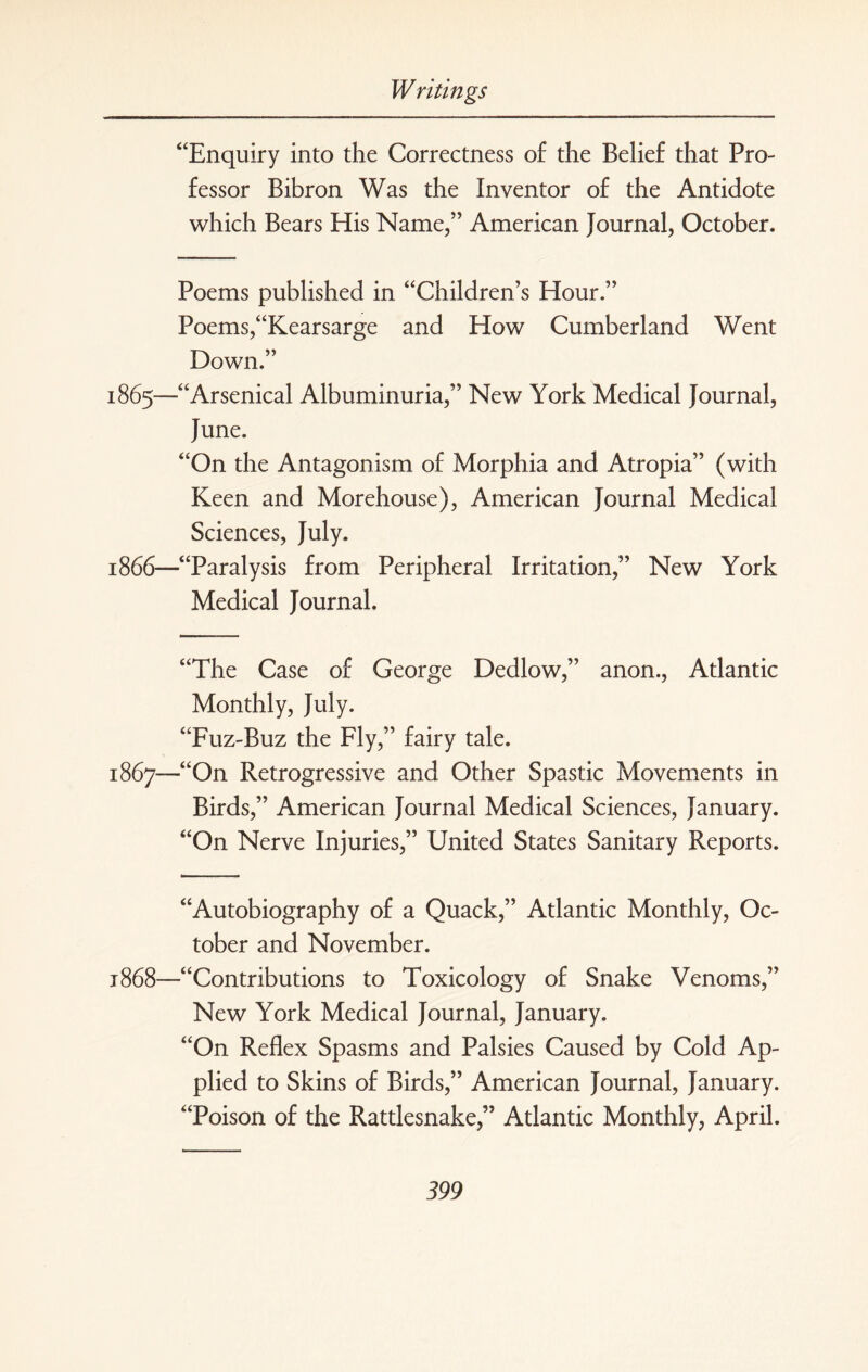 “Enquiry into the Correctness of the Belief that Pro¬ fessor Bibron Was the Inventor of the Antidote which Bears His Name,” American Journal, October. Poems published in “Children’s Hour.” Poems,“Kearsarge and How Cumberland Went Down.” 1865— “Arsenical Albuminuria,” New York Medical Journal, June. “On the Antagonism of Morphia and Atropia” (with Keen and Morehouse), American Journal Medical Sciences, July. 1866— “Paralysis from Peripheral Irritation,” New York Medical Journal. “The Case of George Dedlow,” anon., Atlantic Monthly, July. “Fuz-Buz the Fly,” fairy tale. 1867— “On Retrogressive and Other Spastic Movements in Birds,” American Journal Medical Sciences, January. “On Nerve Injuries,” United States Sanitary Reports. “Autobiography of a Quack,” Atlantic Monthly, Oc¬ tober and November. 1868— “Contributions to Toxicology of Snake Venoms,” New York Medical Journal, January. “On Reflex Spasms and Palsies Caused by Cold Ap¬ plied to Skins of Birds,” American Journal, January. “Poison of the Rattlesnake,” Atlantic Monthly, April.