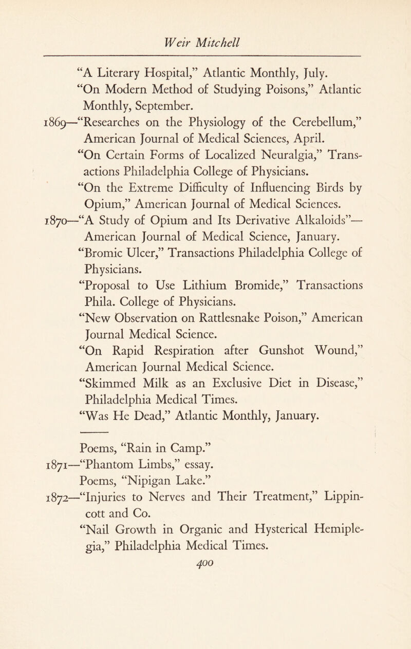 “A Literary Hospital,” Atlantic Monthly, July. “On Modern Method of Studying Poisons,” Atlantic Monthly, September. 1869— “Researches on the Physiology of the Cerebellum,” American Journal of Medical Sciences, April. “On Certain Forms of Localized Neuralgia,” Trans¬ actions Philadelphia College of Physicians. “On the Extreme Difficulty of Influencing Birds by Opium,” American Journal of Medical Sciences. 1870— “A Study of Opium and Its Derivative Alkaloids”— American Journal of Medical Science, January. “Bromic Ulcer,” Transactions Philadelphia College of Physicians. “Proposal to Use Lithium Bromide,” Transactions Phila. College of Physicians. “New Observation on Rattlesnake Poison,” American Journal Medical Science. “On Rapid Respiration after Gunshot Wound,” American Journal Medical Science. “Skimmed Milk as an Exclusive Diet in Disease,” Philadelphia Medical Times. “Was He Dead,” Atlantic Monthly, January. Poems, “Rain in Camp.” 1871— “Phantom Limbs,” essay. Poems, “Nipigan Lake.” 1872— “Injuries to Nerves and Their Treatment,” Lippin- cott and Co. “Nail Growth in Organic and Hysterical Hemiple¬ gia,” Philadelphia Medical Times.