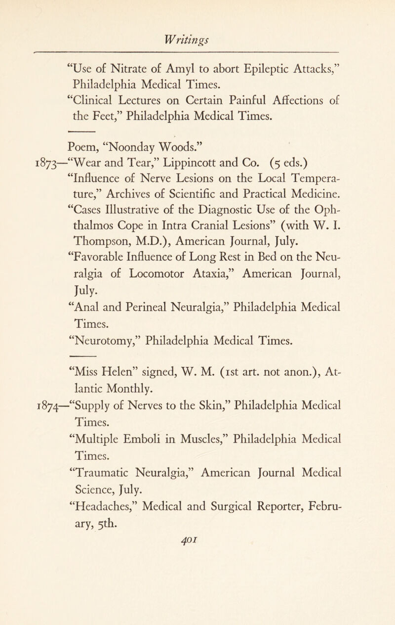 “Use of Nitrate of Amyl to abort Epileptic Attacks,” Philadelphia Medical Times. “Clinical Lectures on Certain Painful Affections of the Feet,” Philadelphia Medical Times. Poem, “Noonday Woods.” 1:873—“Wear and Tear,” Lippincott and Co. (5 eds.) “Influence of Nerve Lesions on the Local Tempera¬ ture,” Archives of Scientific and Practical Medicine. “Cases Illustrative of the Diagnostic Use of the Oph- thalmos Cope in Intra Cranial Lesions” (with W. I. Thompson, M.D.), American Journal, July. “Favorable Influence of Long Rest in Bed on the Neu¬ ralgia of Locomotor Ataxia,” American Journal, July. “Anal and Perineal Neuralgia,” Philadelphia Medical Times. “Neurotomy,” Philadelphia Medical Times. “Miss Helen” signed, W. M. (1st art. not anon.), At¬ lantic Monthly. 1874—“Supply of Nerves to the Skin,” Philadelphia Medical Times. “Multiple Emboli in Muscles,” Philadelphia Medical Times. “Traumatic Neuralgia,” American Journal Medical Science, July. “Headaches,” Medical and Surgical Reporter, Febru¬ ary, 5th.