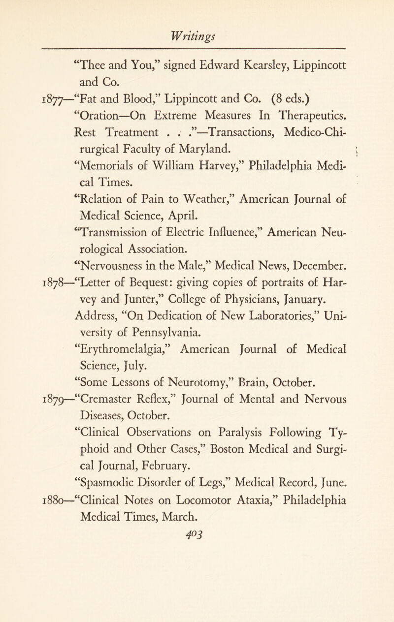 “Thee and You,” signed Edward Kearsley, Lippincott and Co. j877—“Fat and Blood,” Lippincott and Co. (8 eds.) “Oration—On Extreme Measures In Therapeutics. Rest Treatment . . .”—Transactions, Medico-Chi- rurgical Faculty of Maryland. “Memorials of William Harvey,” Philadelphia Medi¬ cal Times. “Relation of Pain to Weather,” American Journal of Medical Science, April. “Transmission of Electric Influence,” American Neu¬ rological Association. “Nervousness in the Male,” Medical News, December. 1878— “Letter of Bequest: giving copies of portraits of Har¬ vey and Junter,” College of Physicians, January. Address, “On Dedication of New Laboratories,” Uni¬ versity of Pennsylvania. “Erythromelalgia,” American Journal of Medical Science, July. “Some Lessons of Neurotomy,” Brain, October. 1879— “Cremaster Reflex,” Journal of Mental and Nervous Diseases, October. “Clinical Observations on Paralysis Following Ty¬ phoid and Other Cases,” Boston Medical and Surgi¬ cal Journal, February. “Spasmodic Disorder of Legs,” Medical Record, June. 1880— “Clinical Notes on Locomotor Ataxia,” Philadelphia Medical Times, March. 4°3