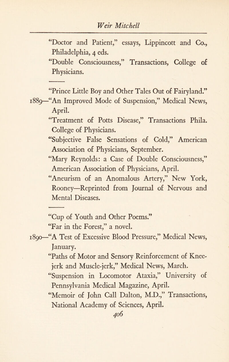 “Doctor and Patient,” essays, Lippincott and Co., Philadelphia, 4 eds. “Double Consciousness,” Transactions, College of Physicians. “Prince Little Boy and Other Tales Out of Fairyland.” 1889—“An Improved Mode of Suspension,” Medical News, April. “Treatment of Potts Disease,” Transactions Phila. College of Physicians. “Subjective False Sensations of Cold,” American Association of Physicians, September. “Mary Reynolds: a Case of Double Consciousness,” American Association of Physicians, April. “Aneurism of an Anomalous Artery,” New York, Rooney—Reprinted from Journal of Nervous and Mental Diseases. “Cup of Youth and Other Poems.” “Far in the Forest,” a novel. 1890—“A Test of Excessive Blood Pressure,” Medical News, January. “Paths of Motor and Sensory Reinforcement of Knee- jerk and Muscle-jerk,” Medical News, March. “Suspension in Locomotor Ataxia,” University of Pennsylvania Medical Magazine, April. “Memoir of John Call Dalton, M.D.,” Transactions, National Academy of Sciences, April.