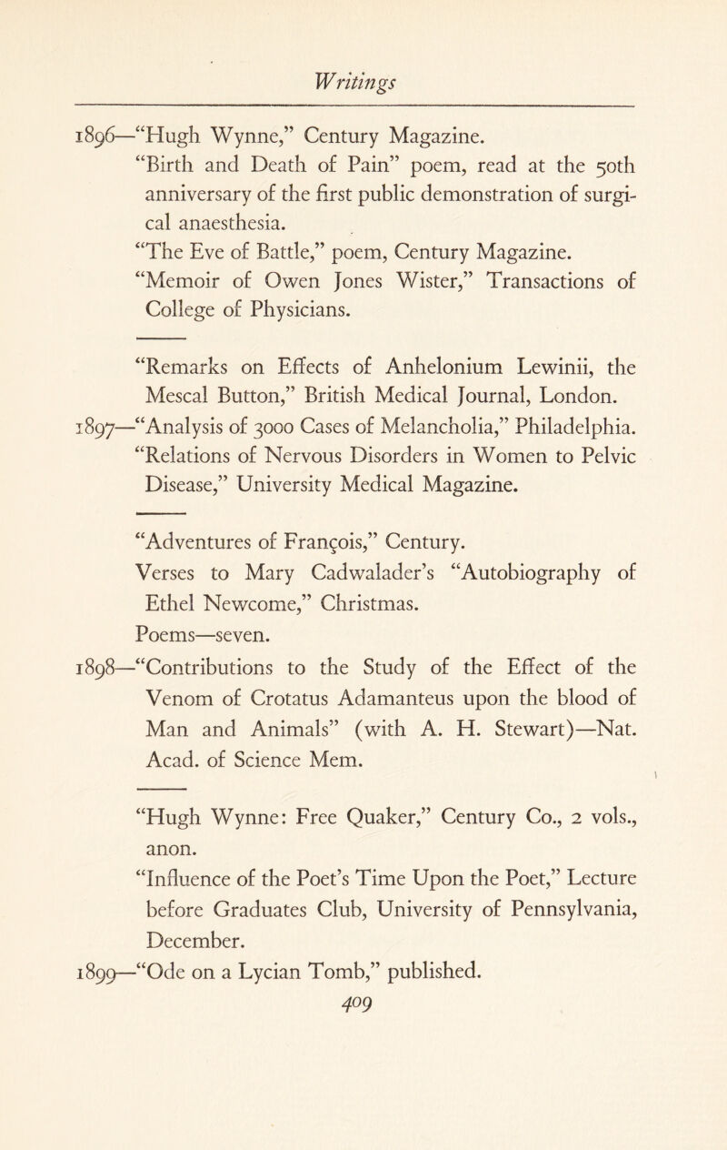 1896— “Hugh Wynne,” Century Magazine. “Birth and Death of Pain” poem, read at the 50th anniversary of the first public demonstration of surgi¬ cal anaesthesia. “The Eve of Battle,” poem, Century Magazine. “Memoir of Owen Jones Wister,” Transactions of College of Physicians. “Remarks on Effects of Anhelonium Lewinii, the Mescal Button,” British Medical Journal, London. 1897— “Analysis of 3000 Cases of Melancholia,” Philadelphia. “Relations of Nervous Disorders in Women to Pelvic Disease,” University Medical Magazine. “Adventures of Francois,” Century. Verses to Mary Cadwalader’s “Autobiography of Ethel Newcome,” Christmas. Poems—seven. 1898— “Contributions to the Study of the Effect of the Venom of Crotatus Adamanteus upon the blood of Man and Animals” (with A. H. Stewart)—Nat. Acad, of Science Mem. “Hugh Wynne: Free Quaker,” Century Co., 2 vols., anon. “Influence of the Poet’s Time Upon the Poet,” Lecture before Graduates Club, University of Pennsylvania, December. 1899— “Ode on a Lycian Tomb,” published.