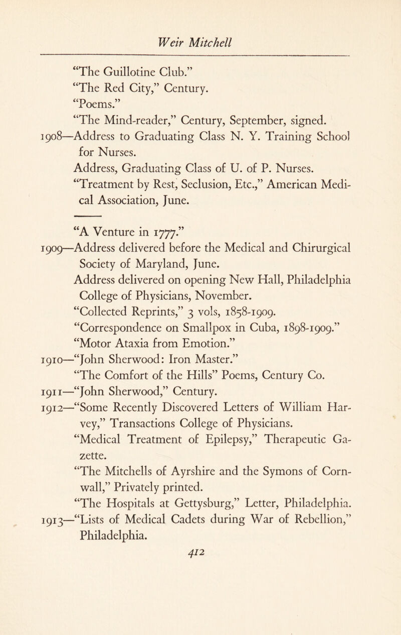 “The Guillotine Club.” “The Red City,” Century. “Poems.” “The Mind-reader,” Century, September, signed. 1908— Address to Graduating Class N. Y. Training School for Nurses. Address, Graduating Class of U. of P. Nurses. “Treatment by Rest, Seclusion, Etc.,” American Medi¬ cal Association, June. “A Venture in 1777.” 1909— Address delivered before the Medical and Chirurgical Society of Maryland, June. Address delivered on opening New Hall, Philadelphia College of Physicians, November. “Collected Reprints,” 3 vols, 1858-1909. “Correspondence on Smallpox in Cuba, 1898-1909.” “Motor Ataxia from Emotion.” 1910— —“John Sherwood: Iron Master.” “The Comfort of the Hills” Poems, Century Co. 1911— “John Sherwood,” Century. 1912— “Some Recently Discovered Letters of William Har¬ vey,” Transactions College of Physicians. “Medical Treatment of Epilepsy,” Therapeutic Ga¬ zette. “The Mitchells of Ayrshire and the Symons of Corn¬ wall,” Privately printed. “The Hospitals at Gettysburg,” Letter, Philadelphia. 1913— “Lists of Medical Cadets during War of Rebellion,” Philadelphia.