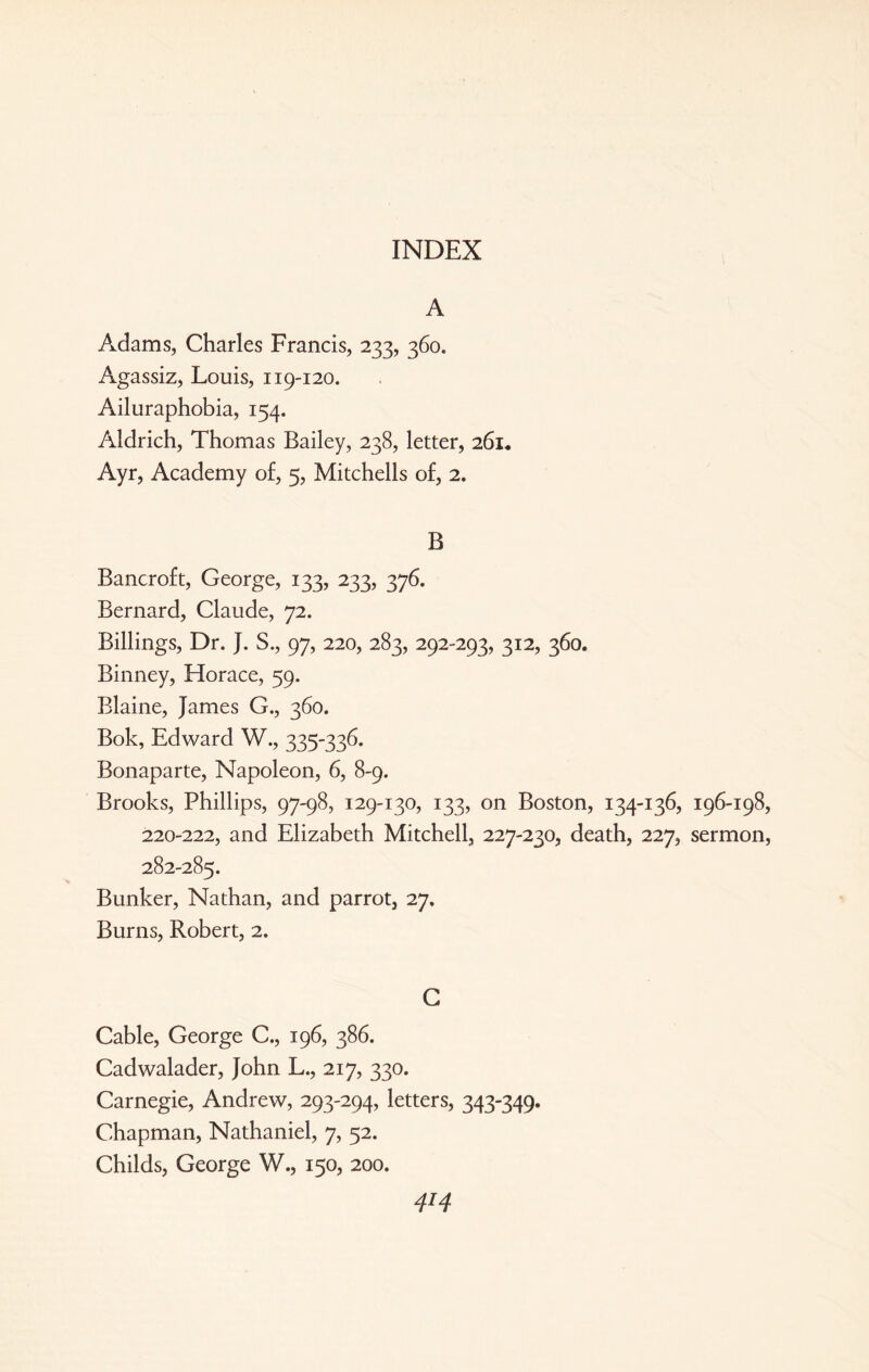 INDEX A Adams, Charles Francis, 233, 360. Agassiz, Louis, 119-120. Ailuraphobia, 154. Aldrich, Thomas Bailey, 238, letter, 261* Ayr, Academy of, 5, Mitchells of, 2. B Bancroft, George, 133, 233, 376. Bernard, Claude, 72. Billings, Dr. J. S., 97, 220, 283, 292-293, 312, 360. Binney, Horace, 59. Blaine, James G., 360. Bok, Edward W., 335-336. Bonaparte, Napoleon, 6, 8-9. Brooks, Phillips, 97-98, 129-130, 133, on Boston, 134-136, 196-198, 220-222, and Elizabeth Mitchell, 227-230, death, 227, sermon, 282-285. Bunker, Nathan, and parrot, 27, Burns, Robert, 2. C Cable, George C., 196, 386. Cadwalader, John L., 217, 330. Carnegie, Andrew, 293-294, letters, 343-349. Chapman, Nathaniel, 7, 52. Childs, George W., 150, 200.