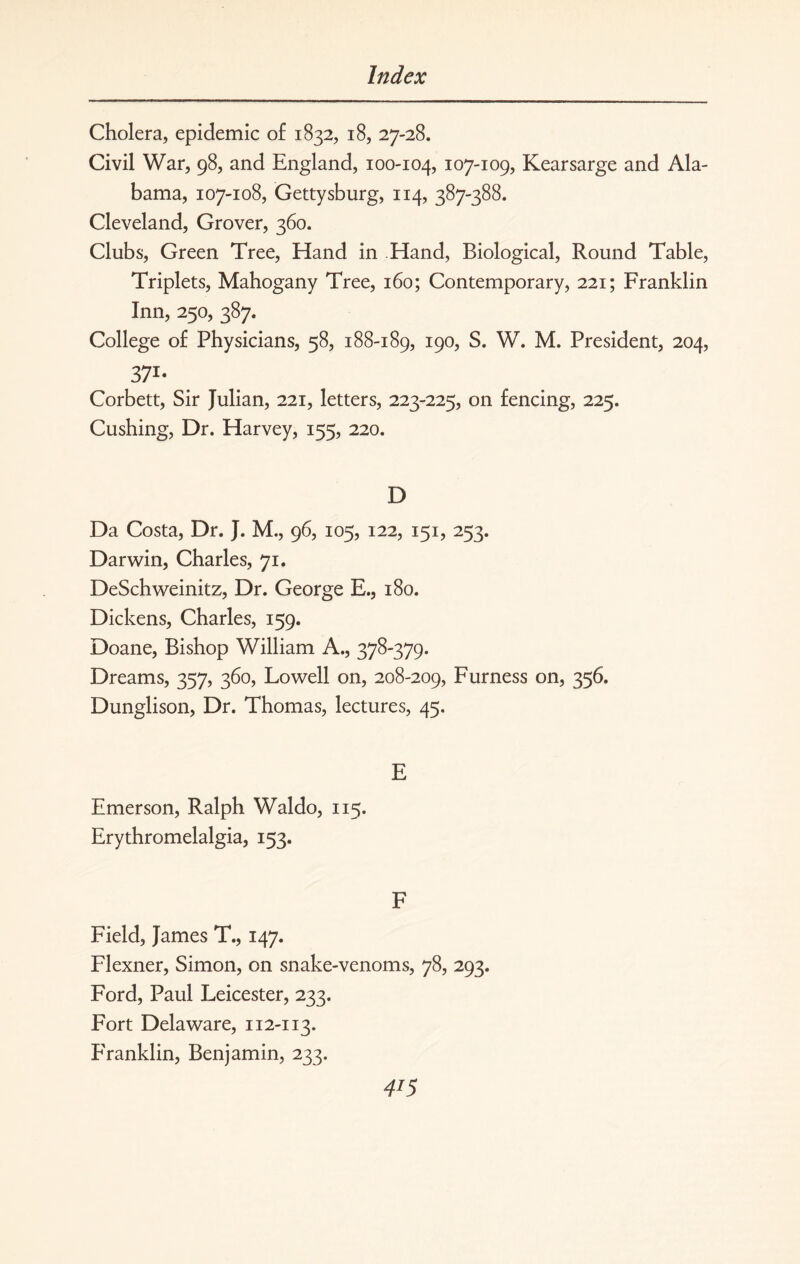 Cholera, epidemic of 1832, 18, 27-28. Civil War, 98, and England, 100-104, 107-109? Kearsarge and Ala¬ bama, 107-108, Gettysburg, 114, 387-388. Cleveland, Grover, 360. Clubs, Green Tree, Hand in Hand, Biological, Round Table, Triplets, Mahogany Tree, 160; Contemporary, 221; Franklin Inn, 250, 387. College of Physicians, 58, 188-189, 190, S. W. M. President, 204, 37i- Corbett, Sir Julian, 221, letters, 223-225, on fencing, 225. Cushing, Dr. Harvey, 155, 220. D Da Costa, Dr. J. M., 96, 105, 122, 151, 253. Darwin, Charles, 71. DeSchweinitz, Dr. George E., 180. Dickens, Charles, 159. Doane, Bishop William A., 378-379. Dreams, 357, 360, Lowell on, 208-209, Furness on, 356. Dunglison, Dr. Thomas, lectures, 45. E Emerson, Ralph Waldo, 115. Erythromelalgia, 153. F Field, James T., 147. Flexner, Simon, on snake-venoms, 78, 293. Ford, Paul Leicester, 233. Fort Delaware, 112-113. Franklin, Benjamin, 233. 4T5