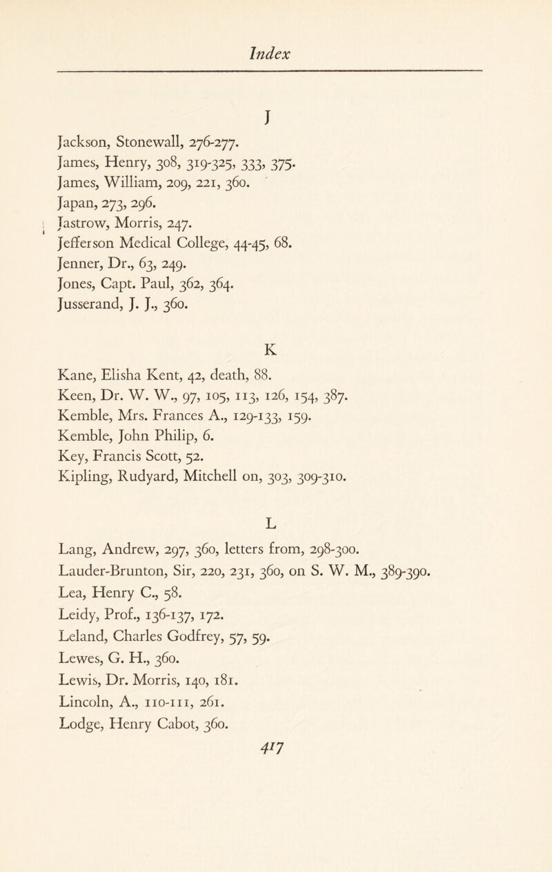 J Jackson, Stonewall, 276-277. James, Henry, 308, 319-325, 333, 375. James, William, 209, 221, 360. Japan, 273, 296. Jastrow, Morris, 247. Jefferson Medical College, 44-45, 68. Jenner, Dr., 63, 249. Jones, Capt. Paul, 362, 364. Jusserand, J. J., 360. K Kane, Elisha Kent, 42, death, 88. Keen, Dr. W. W., 97, 105, 113, 126, 154, 387. Kemble, Mrs. Frances A., 129-133, 159. Kemble, John Philip, 6. Key, Francis Scott, 52. Kipling, Rudyard, Mitchell on, 303, 309-310. L Lang, Andrew, 297, 360, letters from, 298-300. Lauder-Brunton, Sir, 220, 231, 360, on S. W. M., 389-390. Lea, Henry C., 58. Leidy, Prof., 136-137, 172. Leland, Charles Godfrey, 57, 59. Lewes, G. H., 360. Lewis, Dr. Morris, 140, 181. Lincoln, A., iio-m, 261. Lodge, Henry Cabot, 360. 4*7