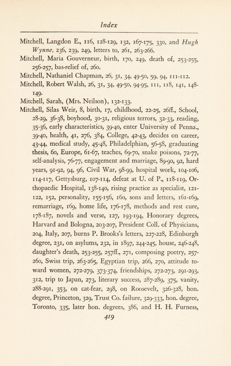 Mitchell, Langdon E., 116, 128-129, x32> 167-175, 330, and Hugh Wynne, 236, 239, 249, letters to, 261, 263-266. Mitchell, Maria Gouverneur, birth, 170, 249, death of, 253-255, 256-257, bas-relief of, 260. Mitchell, Nathaniel Chapman, 26, 31, 34, 49-50, 59, 94, 111-112. Mitchell, Robert Walsh, 26, 31, 34, 49-50, 94-95, in, 118, 141, 148- I49- Mitchell, Sarah, (Mrs. Neilson), 132-133. Mitchell, Silas Weir, 8, birth, 17, childhood, 22-25, 26ff., School, 28-29, 36-38, boyhood, 30-31, religious terrors, 32-33, reading, 35-36, early characteristics, 39-40, enter University of Penna., 39-40, health, 41, 276, 384, College, 42-43, decides on career, 43-44, medical study, 45-48, Philadelphian, 56-58, graduating thesis, 60, Europe, 61-67, teaches, 69-70, snake poisons, 72-77, self-analysis, 76-77, engagement and marriage, 89-90, 92, hard years, 91-92, 94, 96, Civil War, 98-99, hospital work, 104-106, 114-117, Gettysburg, 107-114, defeat at U. of P., 118-119, Or¬ thopaedic Hospital, 138-140, rising practice as specialist, 121- 122, 152, personality, 155-156, 160, sons and letters, 161-169, remarriage, 169, home life, 176-178, methods and rest cure, 178-187, novels and verse, 127, 193-194, Honorary degrees, Harvard and Bologna, 203-207, President Coll, of Physicians, 204, Italy, 207, burns P. Brooks’s letters, 227-228, Edinburgh degree, 231, on asylums, 232, in 1897, 244-245, house, 246-248, daughter’s death, 253-255, 257!?., 271, composing poetry, 257- 260, Swiss trip, 263-265, Egyptian trip, 266, 270, attitude to¬ ward women, 272-279, 373-374, friendships, 272-273, 291-293, 312, trip to Japan, 273, literary success, 287-289, 375, vanity, 288-291, 353, on cat-fear, 298, on Roosevelt, 326-328, hon. degree, Princeton, 329, Trust Co. failure, 329-333, hon. degree, Toronto, 335, later hon. degrees, 386, and H. H. Furness,