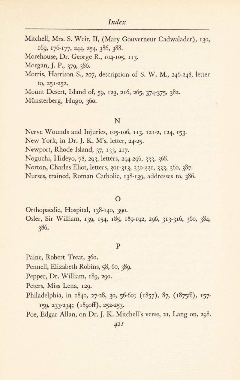 Mitchell, Mrs. S. Weir, II, (Mary Gouverneur Cadwalader), 130, 169, 176-177, 244, 254, 386, 388. Morehouse, Dr. George R., 104-105, 113. Morgan, J. P., 379, 386. Morris, Harrison S., 207, description of S. W. M., 246-248, letter to, 251-252. Mount Desert, Island of, 59, 123, 216, 265, 374-375, 382. Miinsterberg, Hugo, 360. N Nerve Wounds and Injuries, 105-106, 113, 121-2, 124, 153. New York, in Dr. }. K. M’s. letter, 24-25. Newport, Rhode Island, 37, 133, 217. Noguchi, Hideyo, 78, 293, letters, 294-296, 333, 368. Norton, Charles Eliot, letters, 301-313, 330-331, 333, 360, 387. Nurses, trained, Roman Catholic, 138-139, addresses to, 386. O Orthopaedic, Hospital, 138-140, 390. Osier, Sir William, 139, 154, 185, 189-192, 296, 313-316, 360, 384, 386. P Paine, Robert Treat, 360. Pennell, Elizabeth Robins, 58, 60, 389. Pepper, Dr. William, 189, 290. Peters, Miss Lena, 129. Philadelphia, in 1840, 27-28, 30, 56-60; (1857), 87, (1875^), 157- 159,233-234; (1890ft), 252-253. Poe, Edgar Allan, on Dr. J. K. Mitchell’s verse, 21, Lang on, 298. 42/