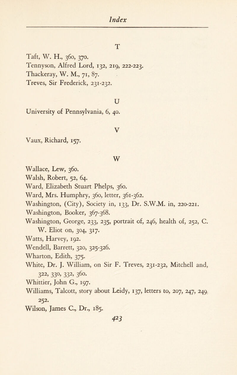 T Taft, W. H., 360, 370. Tennyson, Alfred Lord, 132, 219, 222-223. Thackeray, W. M., 71, 87. Treves, Sir Frederick, 231-232. U University of Pennsylvania, 6, 40. V Vaux, Richard, 157. W Wallace, Lew, 360. Walsh, Robert, 52, 64. Ward, Elizabeth Stuart Phelps, 360. Ward, Mrs. Humphry, 360, letter, 361-362. Washington, (City), Society in, 133, Dr. S.W.M. in, 220-221. Washington, Booker, 367-368. Washington, George, 233, 235, portrait of, 246, health of, 252, C. W. Eliot on, 304, 317. Watts, Harvey, 192. Wendell, Barrett, 320, 325-326. Wharton, Edith, 375. White, Dr. J. William, on Sir F. Treves, 231-232, Mitchell and, 322, 330, 332, 360. Whittier, John G., 197. Williams, Talcott, story about Leidy, 137, letters to, 207, 247, 249, 252. Wilson, James C., Dr., 185.