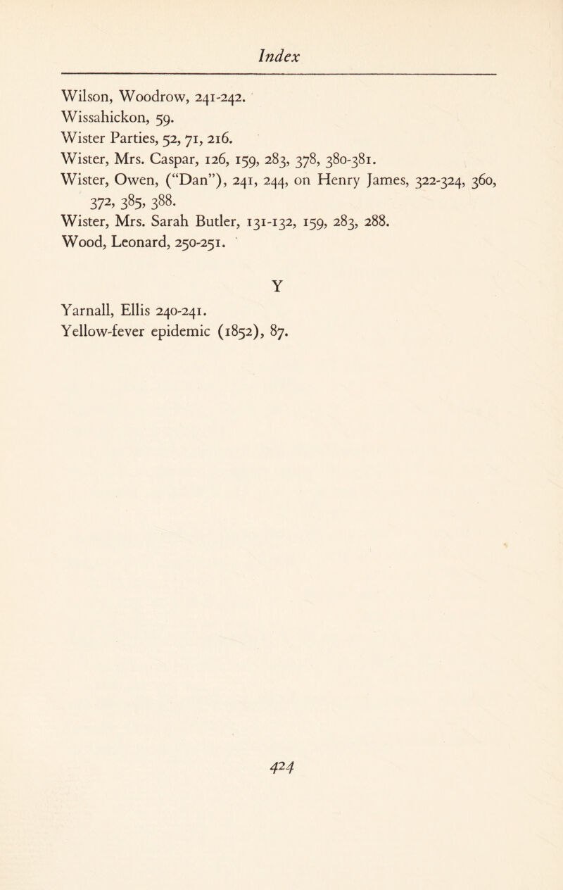 Wilson, Woodrow, 241-242. Wissahickon, 59. Wister Parties, 52, 71, 216. Wister, Mrs. Caspar, 126, 159, 283, 378, 380-381. Wister, Owen, (“Dan”), 241, 244, on Henry James, 322-324, 360, 372> 385> 388- Wister, Mrs. Sarah Butler, 131-132, 159, 283, 288. Wood, Leonard, 250-251. Y Yarnall, Ellis 240-241. Yellow-fever epidemic (1852), 87.