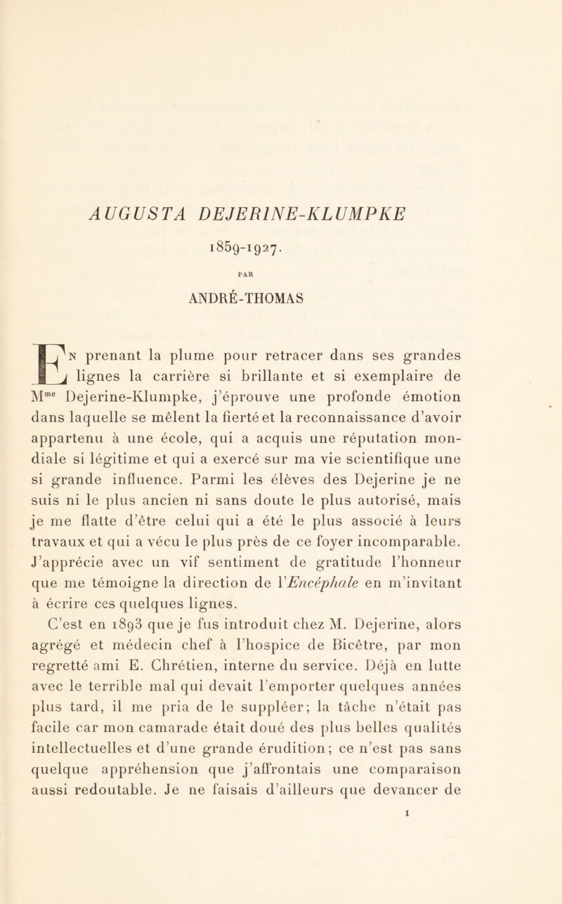 AUGUSTA DEJER1NE-KLUMPKE 1859-Ï927. PAR ANDRÉ-THOMAS En prenant la plume pour retracer dans ses grandes lignes la carrière si brillante et si exemplaire de Mme Dejerine-Klumpke, j’éprouve une profonde émotion dans laquelle se mêlent la fierté et la reconnaissance d’avoir appartenu à une école, qui a acquis une réputation mon¬ diale si légitime et qui a exercé sur ma vie scientifique une si grande influence. Parmi les élèves des Dejerine je ne suis ni le plus ancien ni sans doute le plus autorisé, mais je me flatte d’être celui qui a été le plus associé à leurs travaux et qui a vécu le plus près de ce foyer incomparable. J’apprécie avec un vif sentiment de gratitude l’honneur que me témoigne la direction de XEncéphale en m’invitant à écrire ces quelques lignes. C’est en 1893 que je fus introduit chez M. Dejerine, alors agrégé et médecin chef à l’hospice de Ricêtre, par mon regretté ami E. Chrétien, interne du service. Déjà en lutte avec le terrible mal qui devait l’emporter quelques années plus tard, il me pria de le suppléer; la tâche n’était pas facile car mon camarade était doué des plus belles qualités intellectuelles et d’une grande érudition; ce n’est pas sans quelque appréhension que j’affrontais une comparaison aussi redoutable. Je ne faisais d’ailleurs que devancer de