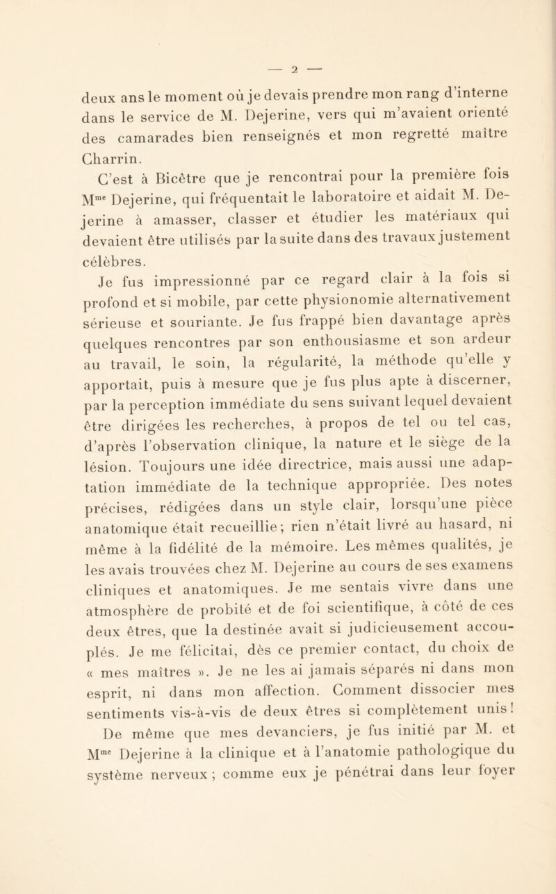 deux ans le moment où je devais prendre mon rang d’interne dans le service de M. Dejerine, vers qui m avaient orienté des camarades bien renseignés et mon regretté maître Charrin. C’est à Bicêtre que je rencontrai pour la première fois Mme Dejerine, qui fréquentait le laboratoire et aidait M. De¬ jerine à amasser, classer et étudier les matériaux qui devaient être utilisés par la suite dans des travaux justement célèbres. Je fus impressionné par ce regard clair à la fois si profond et si mobile, par cette physionomie alternativement sérieuse et souriante. Je fus frappé bien davantage après quelques rencontres par son enthousiasme et son ardeur au travail, le soin, la régularité, la méthode qu elle y apportait, puis à mesure que je fus plus apte à discerner, par la perception immédiate du sens suivant lequel devaient être dirigées les recherches, à propos de tel ou tel cas, d’après l’observation clinique, la nature et le siège de la lésion. Toujours une idée directrice, mais aussi une adap¬ tation immédiate de la technique appropriée. Des notes précises, rédigées dans un style clair, lorsqu’une pièce anatomique était recueillie; rien n était livré au hasard, ni même à la fidélité de la mémoire. Les memes qualités, je les avais trouvées chez M. Dejerine au cours de ses examens cliniques et anatomiques. Je me sentais vivre dans une atmosphère de probité et de foi scientifique, à coté de ces deux êtres, que la destinée avait si judicieusement accou¬ plés. Je me félicitai, dès ce premier contact, du choix de « mes maîtres ». Je ne les ai jamais séparés ni dans mon esprit, ni dans mon affection. Comment dissocier mes sentiments vis-à-vis de deux etres si complètement unis . De même que mes devanciers, je fus initié par M. et Mme Dejerine à la clinique et à l’anatomie pathologique du système nerveux ; comme eux je pénétrai dans leur loyer