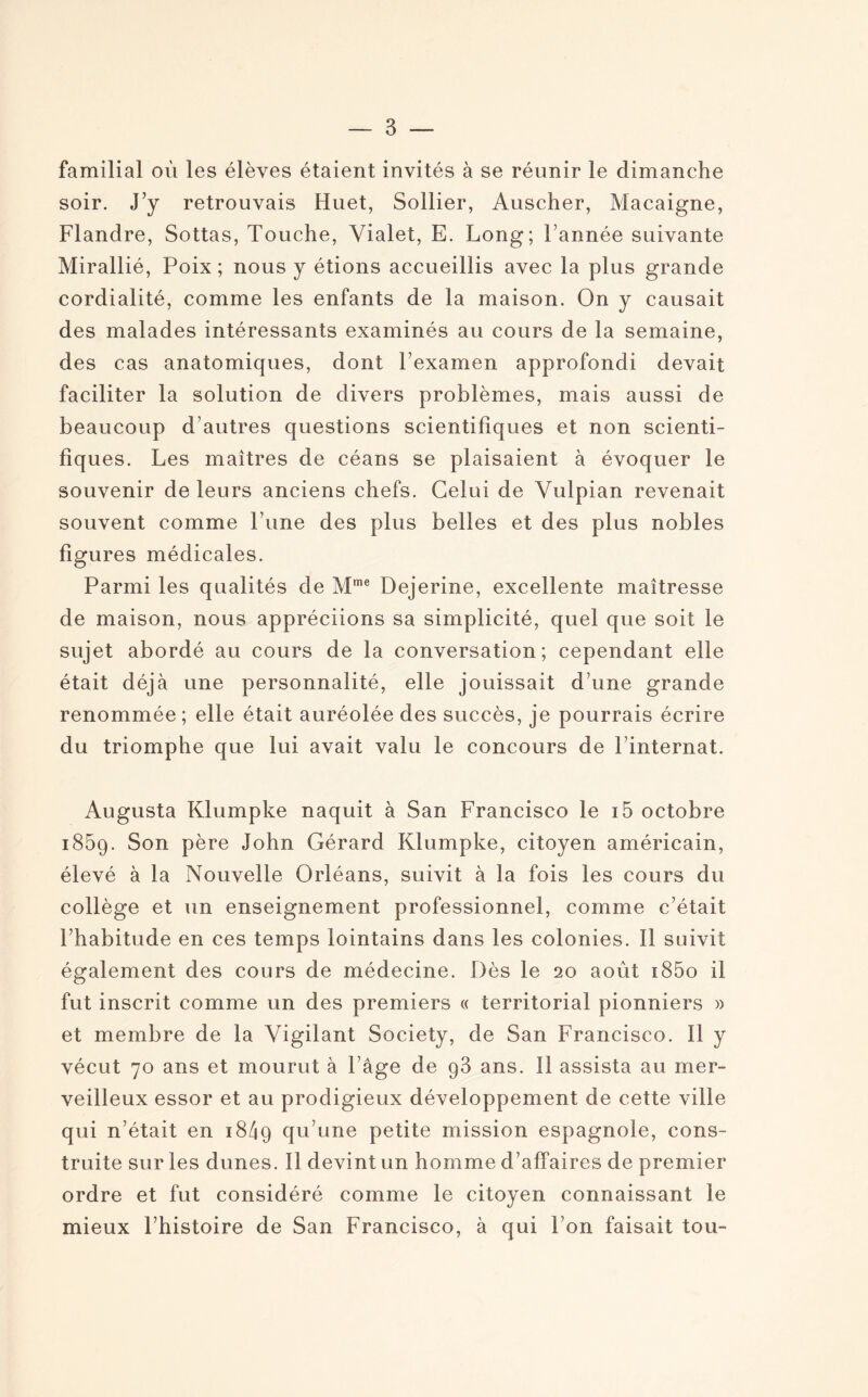 familial où les élèves étaient invités à se réunir le dimanche soir. J’y retrouvais Huet, Sollier, Auscher, Macaigne, Flandre, Sottas, Touche, Yialet, E. Long; Tannée suivante Mirallié, Poix ; nous y étions accueillis avec la plus grande cordialité, comme les enfants de la maison. On y causait des malades intéressants examinés au cours de la semaine, des cas anatomiques, dont l’examen approfondi devait faciliter la solution de divers problèmes, mais aussi de beaucoup d’autres questions scientifiques et non scienti¬ fiques. Les maîtres de céans se plaisaient à évoquer le souvenir de leurs anciens chefs. Celui de Yulpian revenait souvent comme l’une des plus belles et des plus nobles figures médicales. Parmi les qualités de Mme Dejerine, excellente maîtresse de maison, nous appréciions sa simplicité, quel que soit le sujet abordé au cours de la conversation; cependant elle était déjà une personnalité, elle jouissait d’une grande renommée ; elle était auréolée des succès, je pourrais écrire du triomphe que lui avait valu le concours de l’internat. Augusta Klumpke naquit à San Francisco le i5 octobre i85q. Son père John Gérard Klumpke, citoyen américain, élevé à la Nouvelle Orléans, suivit à la fois les cours du collège et un enseignement professionnel, comme c’était l’habitude en ces temps lointains dans les colonies. Il suivit également des cours de médecine. Dès le 20 août i85o il fut inscrit comme un des premiers « territorial pionniers » et membre de la Yigilant Society, de San Francisco. 11 y vécut 70 ans et mourut à l’âge de g3 ans. Il assista au mer¬ veilleux essor et au prodigieux développement de cette ville qui n’était en 18/19 qu’une petite mission espagnole, cons¬ truite sur les dunes. Il devint un homme d’affaires de premier ordre et fut considéré comme le citoyen connaissant le mieux l’histoire de San Francisco, à qui Ton faisait tou-