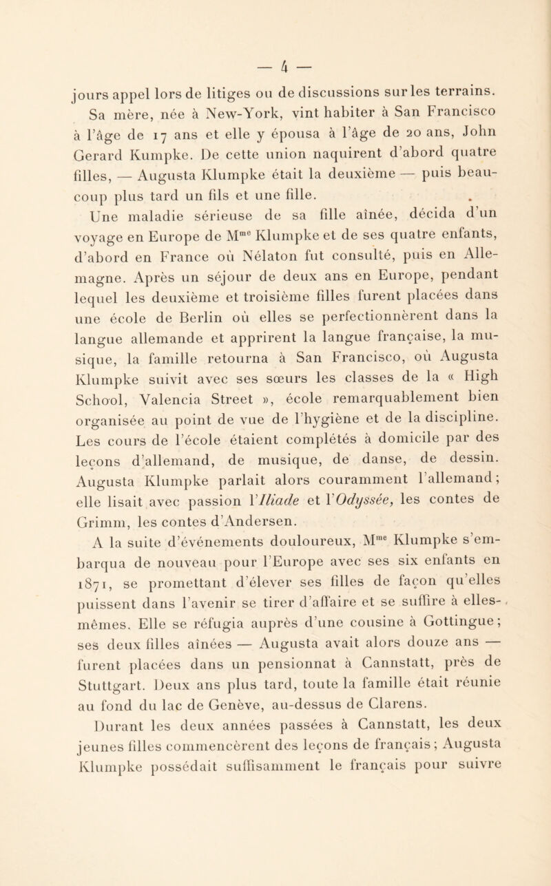 jours appel lors de litiges ou de discussions sur les terrains. Sa mère, née à New-York, vint habiter à San Francisco à l’âge de 17 ans et elle y épousa à l’âge de 20 ans, John Gérard Kumpke. De cette union naquirent d abord quatre filles, — Augusta Klumpke était la deuxième — puis beau¬ coup plus tard un fils et une fille. Une maladie sérieuse de sa fille aînée, décida d un voyage en Europe de Mme Klumpke et de ses quatre enfants, d’abord en France où Nélaton fut consulté, puis en Alle¬ magne. Après un séjour de deux ans en Europe, pendant lequel les deuxième et troisième filles furent placées dans une école de Berlin où elles se perfectionnèrent dans la langue allemande et apprirent la langue française, la mu¬ sique, la famille retourna à San Francisco, où Augusta Klumpke suivit avec ses sœurs les classes de la « Iligh School, Yalencia Street », école remarquablement bien organisée au point de vue de 1 hygiène et de la discipline. Les cours de l’école étaient complétés à domicile par des leçons d’allemand, de musique, de danse, de dessin. Augusta Klumpke parlait alors couramment l’allemand; elle lisait avec passion Y Iliade et Y Odyssée, les contes de Grimm, les contes d’Andersen. A la suite d’événements douloureux, Mme Klumpke s’em¬ barqua de nouveau pour 1 Europe avec ses six entants en 1871, se promettant délever ses filles de laçon quelles puissent dans l’avenir se tirer d’afïaire et se suffire à elles- , mêmes. Elle se réfugia auprès d’une cousine à Gottingue ; ses deux filles aînées — Augusta avait alors douze ans — furent placées dans un pensionnat à Cannstatt, près de Stuttgart. Deux ans plus tard, toute la famille était réunie au fond du lac de Genève, au-dessus de Clarens. Durant les deux années passées à Cannstatt, les deux jeunes filles commencèrent des leçons de français; Augusta Klumpke possédait suffisamment le français pour suivre