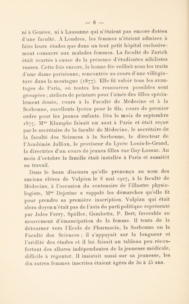 ni à Genève, ni à Lausanne qui n’étaient pas encore dotées d’une faculté. A Londres, les femmes n’étaient admises à faire leurs études que dans un tout petit hôpital exclusive¬ ment consacré aux malades femmes. La faculté de Zurich était écartée à cause de la présence d’étudiantes nihilistes russes. Cette fois encore, la bonne fée veillait sous les traits d’une dame parisienne, rencontrée au cours d’une villégia¬ ture dans la montagne (1877). Elle fit valoir tous les avan¬ tages de Paris, où toutes les ressources possibles sont groupées ; ateliers de peinture pour l’ainée des filles spécia¬ lement douée, cours à la Faculté de Médecine et à la Sorbonne, excellents lycées pour le fils, cours de premier ordre pour les jeunes enfants. Dès le mois de septembre 1877, Mme Klumpke faisait un saut à Paris et était reçue parle secrétaire de la faculté de Médecine, le secrétaire de la faculté des Sciences à la Sorbonne, le directeur de l’Académie Jullian, le proviseur du Lycée Louis-le-Grand, la directrice d’un cours de jeunes biles rue Gay-Lussac. Au mois d’octobre la famille était installée à Paris et aussitôt au travail. Dans le beau discours qu’elle prononça au nom des anciens élèves de Vulpian le 8 mai 1927, à la faculté de Médecine, à l’occasion du centenaire de l’illustre physio¬ logiste, Mm0 Dejerine a rappelé les démarches qu’elle fit pour prendre sa première inscription. Vulpian qui était alors doyen n’était pas de l’avis du parti politique représenté par Jules Ferry, Spiiller, Gambetta, P. Bert, favorable au mouvement d’émancipation de la femme. Il tenta de la détourner vers l’École de Pharmacie, la Sorbonne ou la Faculté des Sciences ; il s’appuyait sur la longueur et l’aridité des études et il lui faisait un tableau peu récon¬ fortant des allures indépendantes de la jeunesse médicale, difficile à régenter. Il insistait aussi sur sa jeunesse, les dix autres femmes inscrites étaient âgées de 3o à 45 ans.