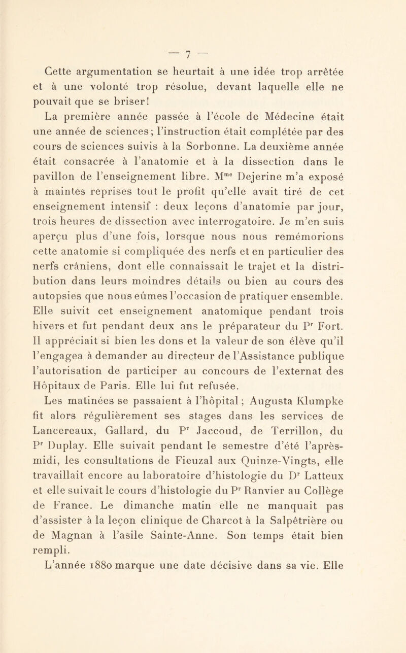 Cette argumentation se heurtait à une idée trop arrêtée et à une volonté trop résolue, devant laquelle elle ne pouvait que se briser! La première année passée à Fécole de Médecine était une année de sciences; l’instruction était complétée par des cours de sciences suivis à la Sorbonne. La deuxième année était consacrée à l’anatomie et à la dissection dans le pavillon de l’enseignement libre. Mme Dejerine m’a exposé à maintes reprises tout le profit qu’elle avait tiré de cet enseignement intensif : deux leçons d’anatomie par jour, trois heures de dissection avec interrogatoire. Je m’en suis aperçu plus d’une fois, lorsque nous nous remémorions cette anatomie si compliquée des nerfs et en particulier des nerfs crâniens, dont elle connaissait le trajet et la distri¬ bution dans leurs moindres détails ou bien au cours des autopsies que nous eûmes l’occasion de pratiquer ensemble. Elle suivit cet enseignement anatomique pendant trois hivers et fut pendant deux ans le préparateur du Pr Fort. Il appréciait si bien les dons et la valeur de son élève qu’il l’engagea à demander au directeur de l’Assistance publique l’autorisation de participer au concours de l’externat des Hôpitaux de Paris. Elle lui fut refusée. Les matinées se passaient à l’hôpital ; Augusta Klumpke fit alors régulièrement ses stages dans les services de Lancereaux, Gailard, du Pr Jaccoud, de Terri lion, du Pr Duplay. Elle suivait pendant le semestre d’été l’après- midi, les consultations de Fieuzal aux Quinze-Vingts, elle travaillait encore au laboratoire d’histologie du Dr Latteux et elle suivait le cours d’histologie du Pr Ranvier au Collège de France. Le dimanche matin elle ne manquait pas d’assister à la leçon clinique de Charcot à la Salpêtrière ou de Magnan à l’asile Sainte-Anne. Son temps était bien rempli. L’année 1880 marque une date décisive dans sa vie. Elle