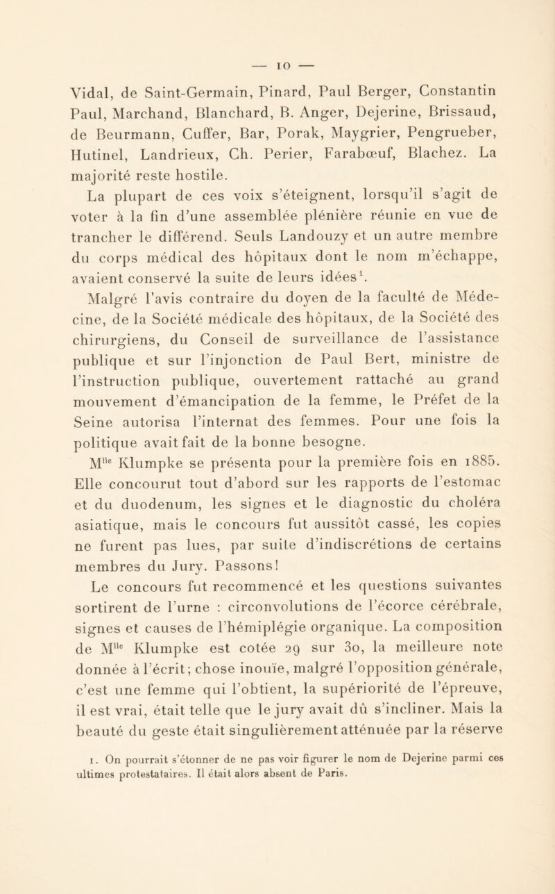 IO Vidal, de Saint-Germain, Pinard, Paul Berger, Constantin Paul, Marchand, Blanchard, B. Anger, Dejerine, Brissaud, de Beurmann, Cuffer, Bar, Porak, Maygrier, Pengrueber, Hutinel, Landrieux, Ch. Perier, Farabœuf, Blachez. La majorité reste hostile. La plupart de ces voix s’éteignent, lorsqu’il s’agit de voter à la fin d’une assemblée plénière réunie en vue de trancher le différend. Seuls Landouzy et un autre membre du corps médical des hôpitaux dont le nom m’échappe, avaient conservé la suite de leurs idées1. Malgré l’avis contraire du doyen de la faculté de Méde¬ cine, de la Société médicale des hôpitaux, de la Société des chirurgiens, du Conseil de surveillance de l’assistance publique et sur l’injonction de Paul Bert, ministre de l’instruction publique, ouvertement rattaché au grand mouvement d’émancipation de la femme, le Préfet de la Seine autorisa l’internat des femmes. Pour une fois la politique avait fait de la bonne besogne. Mlle Klumpke se présenta pour la première fois en 1885. Elle concourut tout d’abord sur les rapports de l’estomac et du duodénum, les signes et le diagnostic du choléra asiatique, mais le concours fut aussitôt cassé, les copies ne furent pas lues, par suite d’indiscrétions de certains membres du Jury. Passons! Le concours fut recommencé et les questions suivantes sortirent de l’urne : circonvolutions de l’écorce cérébrale, signes et causes de l’hémiplégie organique. La composition de Mlle Klumpke est cotée 29 sur 3o, la meilleure note donnée à l’écrit; chose inouïe, malgré l’opposition générale, c’est une femme qui l’obtient, la supériorité de l’épreuve, il est vrai, était telle que le jury avait dû s’incliner. Mais la beauté du geste était singulièrement atténuée par la réserve 1. On pourrait s’étonner de ne pas voir figurer le nom de Dejerine parmi ces ultimes protestataires. Il était alors absent de Paris.